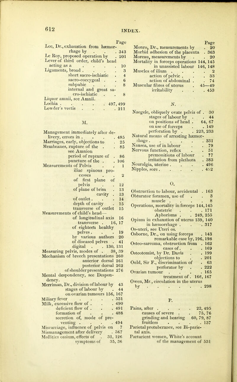 INDEX, Page Lee, Dr., exhaustion from haemor- rhage by . . . 313 Le Roy, proposed operation by .201 Lever of third order, child’s head acting as a . . . .10 Ligaments, broad .... 3 short sacro-ischiatic . 4 sacro-coccygeal . . 6 subpubic ... 8 internal and great sa- cro-ischiatic . . 8 Liquor amnii, see Amnii. Lochia 497, 499 Lowder's vectis . . . .211 M. Management immediately after de- livery, errors in . . . . 485 Marriages, early, objections to . 25 Membranes, rupture of the . . 85 see Amnion period of rupture of . 86 puncture of the . .106 Measurements of Pelvis . . l iliac spinous pro- cesses . . 2 of first plane of pelvis . .12 of plane of brim . 13 cavity . 13 of outlet. . .14 depth of cavity . 15 transverse of outlet 15 Measurements of child’s head— of longitudinal axis 16 transverse . 16, 17 of eighteen healthy pelves. . .19 by various authors 20 of diseased pelves . 41 digital . . 130, 131 Measuring pelvis, modes of . 38, 39 Mechanism of breech presentations 260 anterior dorsal 261 posterior dorsal 262 of shoulder presentations 276 Mental despondency, see Dcspon- dency. Merriman, Dr., division of labour by 43 stages of labour by . 44 on ovarian tumours 156, 167 Miliary fever . 531 Milk, excessive flow of . . 490 deficient flow of . . 491 formation of . 488 secretion of, mode of pre- venting . . 494 Miscarriage, influence of pelvis on 7 Mismanagement after delivery . 367 Mollities ossium, effects of 31, 126 symptoms of 35, 36 Page Monro, Dr., measurements by . 20 Morbid adhesion of the placenta . 363 Moreau, measurements by .20 Mortality in forceps operations 144, 145 in unassisted labour 146, 148 Muscles of ilium .... 2 action of pelvic . . .33 action of abdominal . .74 Muscular fibres of uterus . 45—49 irritability . . . 453 N. Naegele, obliquely ovate pelvis of . 30 stages of labour by . .44 on positions of head . 64, 67 on use of forceps . .149 perforation by . . 223, 233 Natural means of arresting haemor- rhage 331 Nausea, use of in labour . .79 Nervous function, reflex . .51 premonitions of labour . 77 irritation from plethora . 383 Neuralgia, uterine .... 496 Nipples, sore 452 O. Obstruction to labour, accidental . 163 Obturator foramen, uso of .3 muscle .... 8 Operations, mortality in forceps 144,145 obstetric . . .171 Aphorisms . . 249, 255 Opium in exhaustion of uterus 139, 140 in haemorrhage . . .317 Os-uteri, see Uteri os. Osborne, Dr., on using forceps . 143 remarkable case by, 196, 198 Osteo-sarcoma, obstruction from . 162 cases of. . .169 Osteotomist, by Dr. Davis . .199 objections to . .201 Ould, Sir F., discrimination of . 63 perforator by . .222 Ovarian tumour . . . .165 treatment of. 166,167 Owen, Mr., circulation in the uterus by 298 P. Pains, after .... 22, 495 causes of severe . . 75, 76 grinding and bearing 60, 79, 87 fruitless . . . .137 Parietal protuberance, see Bi-parie- tal axis. Parturient women, White’s account of the management of 531