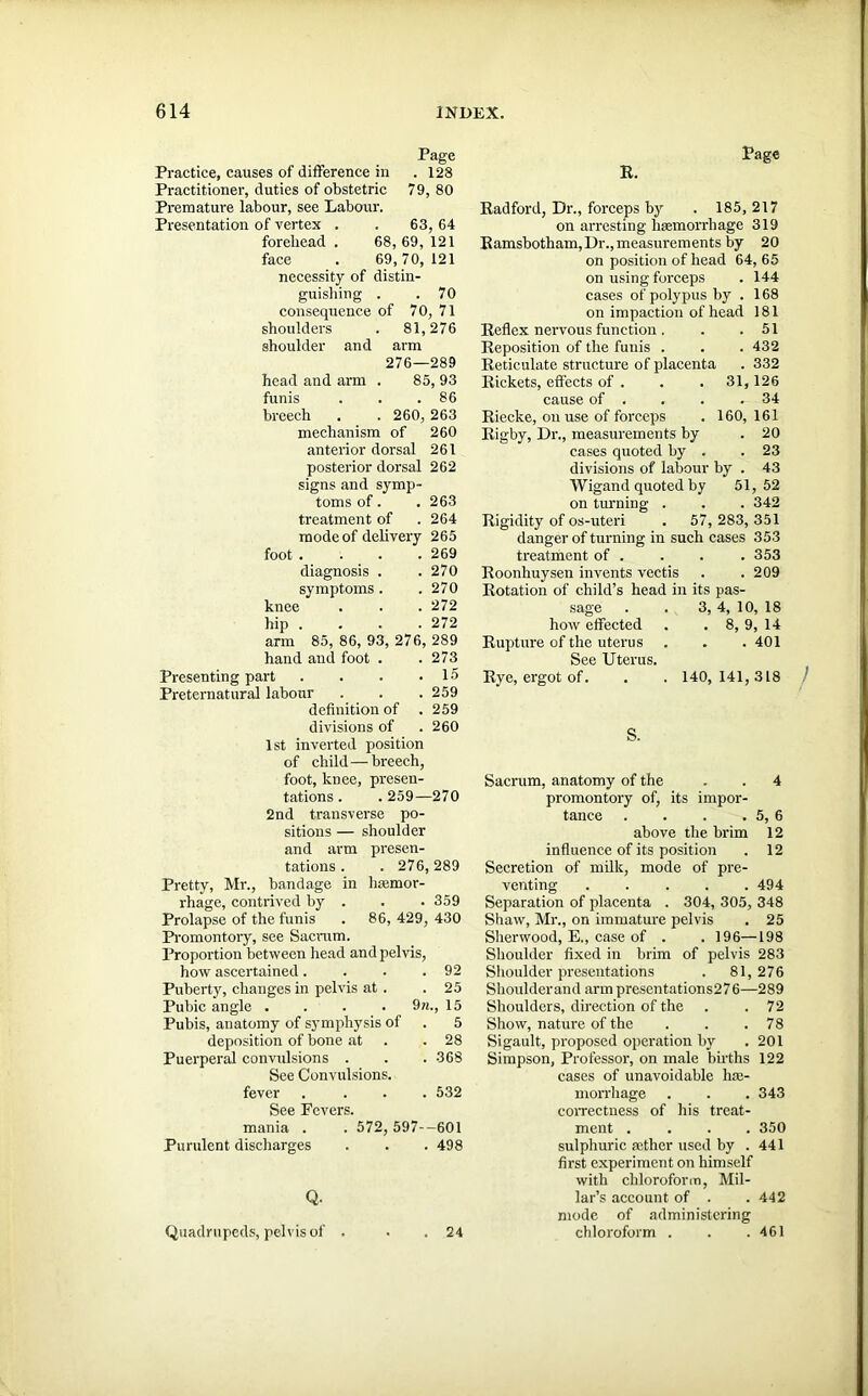 Page Practice, causes of difference in . 128 Practitioner, duties of obstetric 79, 80 Premature labour, see Labour. Presentation of vertex . . 63, 64 forehead . 68, 69, 121 face . 69,70, 121 necessity of distin- guishing . .70 consequence of 70, 71 shoulders . 81,276 shoulder and arm 276—289 head and arm . 85, 93 funis . . .86 breech . . 260, 263 mechanism of 260 anterior dorsal 261 posterior dorsal 262 signs and symp- toms of. . 263 treatment of . 264 mode of delivery 265 foot .... 269 diagnosis . . 270 symptoms. . 270 knee . . . 272 hip . . . . 272 arm 85, 86, 93, 276, 289 hand and foot . . 273 Presenting part . . . .15 Preternatural labour . . . 259 definition of . 259 divisions of . 260 1st inverted position of child—breech, foot, knee, presen- tations . . 259—270 2nd transverse po- sitions — shoulder and arm presen- tations . . 276,289 Pretty, Mr., bandage in haemor- rhage, contrived by . . . 359 Prolapse of the funis . 86, 429, 430 Promontory, see Sacrum. Proportion between head and pelvis, how ascertained. . . .92 Puberty, changes in pelvis at . .25 Pubic angle .... 9n., 15 Pubis, anatomy of symphysis of . 5 deposition of bone at . . 28 Puerperal convulsions . . . 368 See Convulsions, fever .... 532 See Fevers. mania . . 572, 597—601 Purulent discharges . . . 498 Q. Quadrupeds, pelvis of . • . 24 Radford, Dr., forceps by . 185, 217 on arresting haemorrhage 319 Ramsbotham, Dr., measurements by 20 on position of head 64, 65 on using forceps . 144 cases of polypus by . 168 on impaction of head 181 Reflex nervous function. . .51 Reposition of the funis . . . 432 Reticulate structure of placenta . 332 Rickets, effects of . . . 31,126 cause of . . . .34 Riecke, on use of forceps . 160,161 Rigby, Dr., measurements by . 20 cases quoted by . .23 divisions of labour by . 43 Wigand quoted by 51,52 on turning . . . 342 Rigidity of os-uteri . 57, 283, 351 danger of turning in such cases 353 treatment of . . . .353 Roonhuysen invents vectis . .209 Rotation of child’s head in its pas- sage . . 3, 4, 10, 18 how effected . . 8, 9, 14 Rupture of the uterus . . . 401 See Uterus. Rye, ergot of. . . 140,141,318 S. Sacrum, anatomy of the . . 4 promontory of, its impor- tance . . . . 5, 6 above the brim 12 influence of its position . 12 Secretion of milk, mode of pre- venting ..... 494 Separation of placenta . 304, 305, 348 Shaw, Mr., on immature pelvis . 25 Sherwood, E., case of . . 196—198 Shoulder fixed in brim of pelvis 283 Shoulder presentations . 81,276 Shoulderand arm presentations276—289 Shoulders, direction of the . .72 Show, nature of the . . .78 Sigault, proposed operation by .201 Simpson, Professor, on male births 122 cases of unavoidable he- morrhage . . . 343 correctness of his treat- ment .... 350 sulphuric aether used by . 441 first experiment on himself with chloroform, Mil- lar’s account of . .442 mode of administering chloroform . . .461