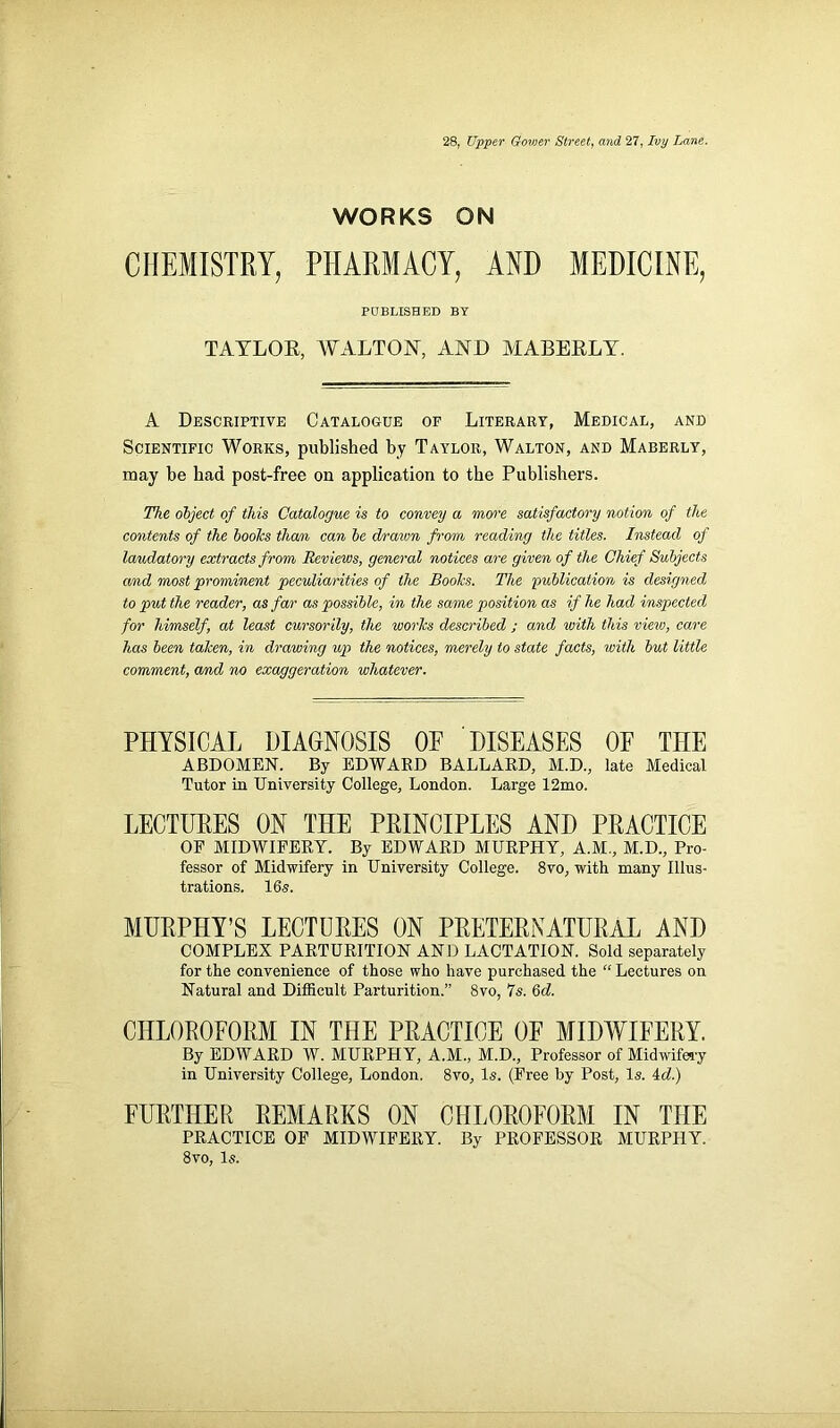 28, Upper Gower Street, and 27, Ivy Lane. WORKS ON CHEMISTRY, PHARMACY, AND MEDICINE, PUBLISHED BY TAYLOE, WALTON, AND MABEELY. A Descriptive Catalogue of Literary, Medical, and Scientific Works, published by Taylor, Walton, and Maberly, may be bad post-free on application to the Publishers. The object of this Catalogue is to convey a more satisfactory notion of the contents of the boolcs than can be drawn from reading the titles. Instead of laudatory extracts from Reviews, general notices are given of the Chief Subjects and most prominent peculiarities of the Boohs. The publication is designed to put the reader, as far as possible, in the same position as if he had inspected for himself, at least cursorily, the works described ; and with this view, care has been taken, in drawing up the notices, merely to state facts, with but little comment, and no exaggeration whatever. PHYSICAL DIAGNOSIS OF DISEASES OF THE ABDOMEN. By EDWARD BALLARD, M.D., late Medical Tutor in University College, London. Large 12mo. LECTURES ON THE PRINCIPLES AND PRACTICE OE MIDWIFERY. By EDWARD MURPHY, A.M., M.D., Pro- fessor of Midwifery in University College. 8vo, with many Illus- trations. 16s. MURPHY’S LECTURES ON PRETERNATURAL AND COMPLEX PARTURITION AND LACTATION. Sold separately for the convenience of those who have purchased the “ Lectures on Natural and Difficult Parturition.” 8vo, 7s. 6d. CHLOROFORM IN THE PRACTICE OF MIDWIFERY. By EDWARD W. MURPHY, A.M., M.D., Professor of Midwifery in University College, London. 8vo, Is. (Free by Post, Is. id.) FURTHER REMARKS ON CHLOROFORM IN THE PRACTICE OF MIDWIFERY. By PROFESSOR MURPHY. 8vo, Is.