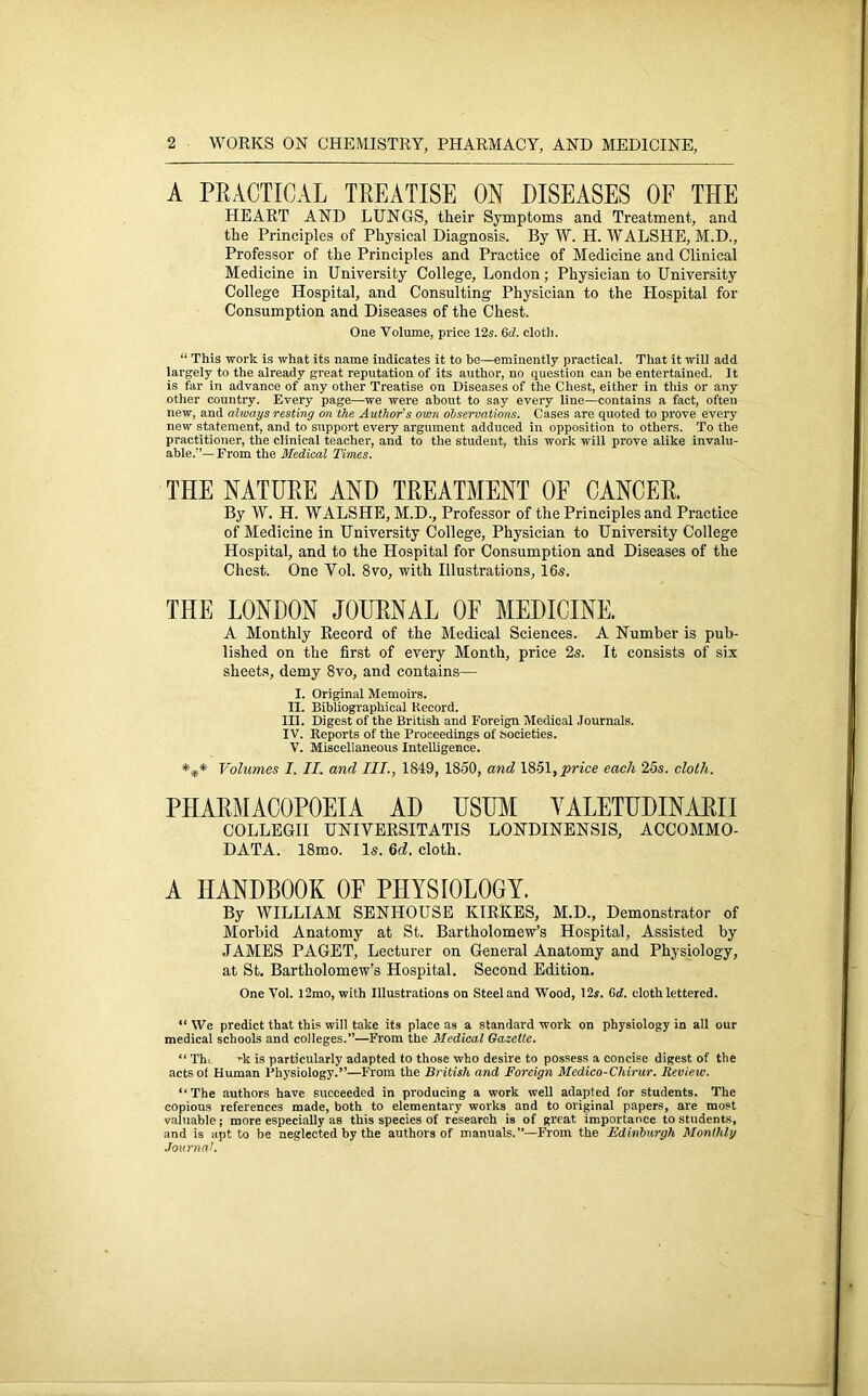 A PRACTICAL TREATISE ON DISEASES OF THE HEART AND LUNGS, their Symptoms and Treatment, and the Principles of Physical Diagnosis. By W. H. WALSHE, M.D., Professor of the Principles and Practice of Medicine and Clinical Medicine in University College, London; Physician to University College Hospital, and Consulting Physician to the Hospital for Consumption and Diseases of the Chest. One Volume, price 12s. 6d. cloth. “ This work is what its name indicates it to be—eminently practical. That it will add largely to the already great reputation of its author, no question can be entertained. It is far in advance of any other Treatise on Diseases of the Chest, either in this or any other country. Every page—we were about to say every line—contains a fact, often new, and always resting on the Author's own observations. Cases are quoted to prove every new statement, and to support every argument adduced in opposition to others. To the practitioner, the clinical teacher, and to the student, this work will prove alike invalu- able/’— From the Medical Times. THE NATURE AND TREATMENT OF CANCER. By W. H. WALSHE, M.D., Professor of the Principles and Practice of Medicine in University College, Physician to University College Hospital, and to the Hospital for Consumption and Diseases of the Chest. One Vol. 8vo, with Illustrations, 16s. THE LONDON JOURNAL OF MEDICINE. A Monthly Record of the Medical Sciences. A Number is pub- lished on the first of every Month, price 2s. It consists of six sheets, demy 8vo, and contains— I. Original Memoirs. II. Bibliographical Record. III. Digest of the British and Foreign Medical Journals. IV. Reports of the Proceedings of societies. V. Miscellaneous Intelligence. *** Volumes I. II. and III., 1849, 1850, and 1851,price each 25s. cloth. PHARMACOPOEIA AD USUM VALETUDINARII COLLEGII UNIVERSITATIS LONDINENSIS, ACCOMMO- DATA. 18mo. Is. 6d. cloth. A HANDBOOK OF PHYSIOLOGY. By WILLIAM SENHOUSE KIRKES, M.D., Demonstrator of Morbid Anatomy at St. Bartholomew’s Hospital, Assisted by JAMES PAGET, Lecturer on General Anatomy and Physiology, at St. Bartholomew’s Hospital. Second Edition. One Vol. l2mo, with Illustrations on Steel and Wood, 12s. 6d. cloth lettered. “ We predict that this will take its place as a standard work on physiology in all our medical schools and colleges.”—From the Medical Gazette. “ Th. -k is particularly adapted to those who desire to possess a concise digest of the acts of Human Physiology.”—From the British and Foreign Medico-Chirur. Review. ‘‘The authors have succeeded in producing a work well adapted for students. The copious references made, both to elementary works and to original papers, are most valuable; more especially as this species of research is of great importance to students, and is apt to be neglected by the authors of manuals.—From the Edinburgh Monthly Journal.