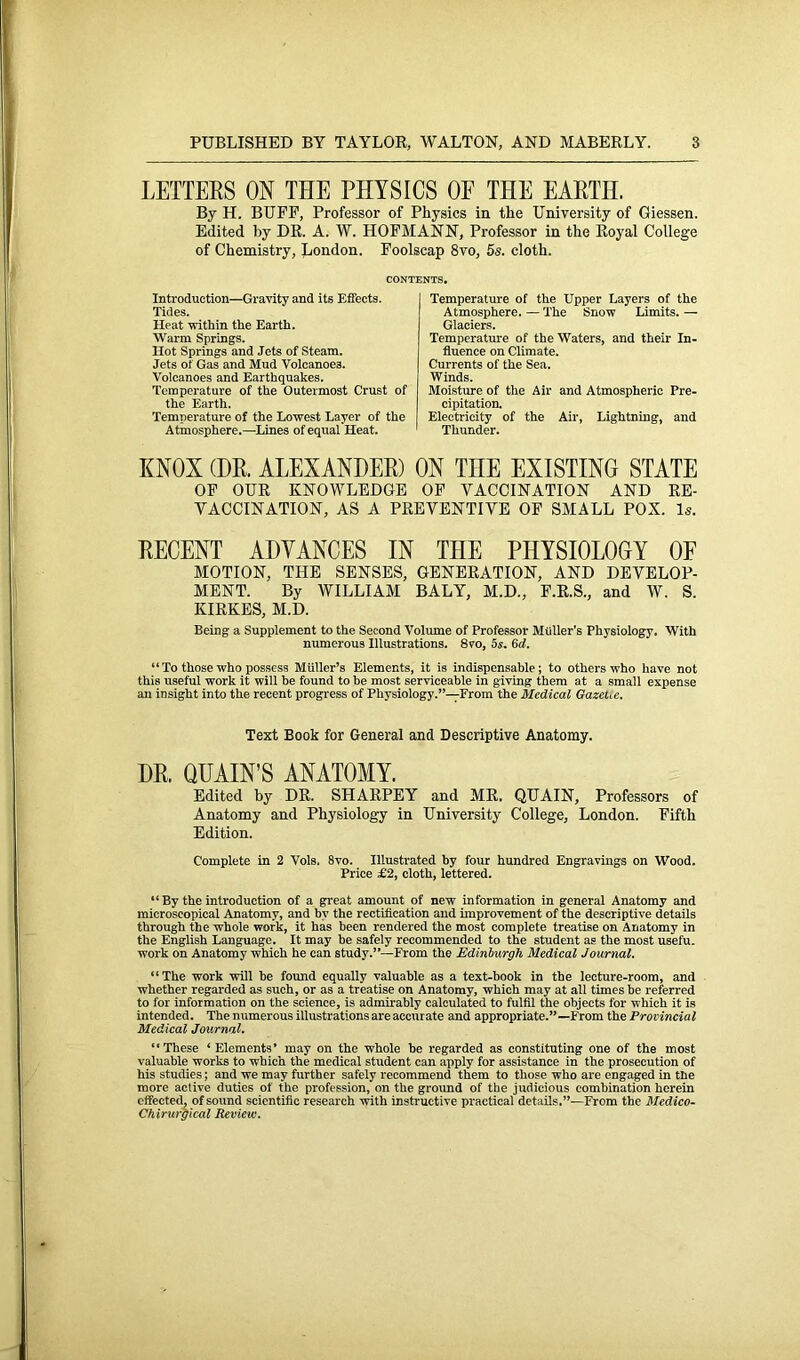 LETTERS 0N THE PHYSICS OE THE EARTH. By H. BUFF, Professor of Physics in the University of Giessen. Edited by DR. A. W. HOFMANN, Professor in the Royal College of Chemistry, London. Foolscap 8vo, 5s. cloth. CONTENTS. Introduction—Gravity and its Effects. Tides. Heat within the Earth. Warm Springs. Hot Springs and Jets of Steam. Jets of Gas and Mud Volcanoes. Volcanoes and Earthquakes. Temperature of the Outermost Crust of the Earth. Temperature of the Lowest Layer of the Atmosphere.—Lines of equal Heat. Temperature of the Upper Layers of the Atmosphere. — The Snow Limits. — Glaciers. Temperature of the Waters, and their In- fluence on Climate. Currents of the Sea. Winds. Moisture of the Air and Atmospheric Pre- cipitation. Electricity of the Air, Lightning, and Thunder. KNOX (HR. ALEXANDER) ON THE EXISTING STATE OF OUR KNOWLEDGE OF VACCINATION AND RE- VACCINATION, AS A PREVENTIVE OF SMALL POX. Is. RECENT ADVANCES IN THE PHYSIOLOGY OF MOTION, THE SENSES, GENERATION, AND DEVELOP- MENT. By WILLIAM BALY, M.D., F.R.S., and W. S. KIRKES, M.D. Being a Supplement to the Second Volume of Professor Muller's Physiology. With numerous Illustrations. 8vo, 5s. 6d. “ To those who possess Muller’s Elements, it is indispensable; to others who have not this useful work it will be found to he most serviceable in giving them at a small expense an insight into the recent progress of Physiology.”—From the Medical Gazet.e. Text Book for General and Descriptive Anatomy. DR. QUAIN’S ANATOMY. Edited by DR. SHARPEY and MR. QUAIN, Professors of Anatomy and Physiology in University College, London. Fifth Edition. Complete in 2 Vols. 8vo. Illustrated by four hundred Engravings on Wood. Price £2, cloth, lettered. “ By the introduction of a great amount of new information in general Anatomy and microscopical Anatomy, and by the rectification and improvement of the descriptive details through the whole work, it has been rendered the most complete treatise on Anatomy in the English Language. It may be safely recommended to the student as the most usefu. work on Anatomy which he can study.”—From the Edinburgh Medical Journal. ‘1 The work will he found equally valuable as a text-hook in the lecture-room, and whether regarded as such, or as a treatise on Anatomy, which may at all times he referred to for information on the science, is admirably calculated to fulfil the objects for which it is intended. The numerous illustrations are accurate and appropriate.”—From the Provincial Medical Journal. “These ‘ Elements’ may on the whole be regarded as constituting one of the most valuable works to which the medical student can apply for assistance in the prosecution of his studies; and we may further safely recommend them to those who are engaged in the more active duties of the profession, on the ground of the judicious combination herein effected, of sound scientific research with instructive practical details.”—From the Medico- Chirurgical Review.