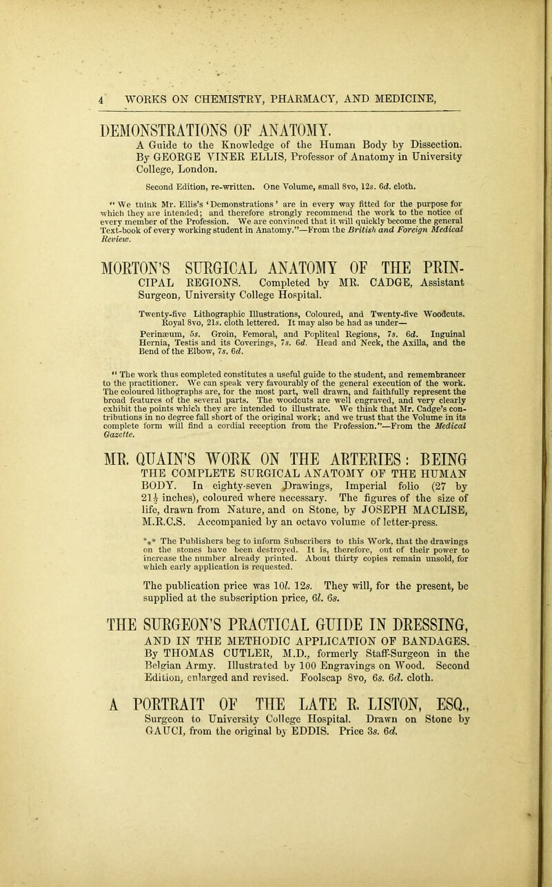 DEMONSTRATIONS OF ANATOMY. A Guide to the Knowledge of the Human Body hy Dissection. By GEORGE VINER ELLIS, Professor of Anatomy in University College, London. Second Edition, re-written. One Volume, small 8vo, 12s. 6cf. cloth. “We think Mr. Ellis’s ‘Demonstrations’ are in every way fitted for the purpose for which they are intended; and therefore strongly recommend ihe work to the notice of every member of the Profession. We are convinced that it will quickly become the general Text-book of every working student in Anatomy.”—From the British and Foreign Medical Review. MORTON’S SURGICAL ANATOMY OF THE PRIN- CIPAL REGIONS. Completed by MR. CADGE, Assistant Surgeon, University College Hospital. Twenty-five Lithographic Illustrations, Coloured, and Twenty-five Woodcuts. Royal 8vo, 21s. cloth lettered. It may also be had as under— Perinceum, 5s. Groin, Femoral, and Popliteal Regions, 7s. 6d. Inguinal Hernia, Testis and its Coverings, 7s. 6d. Head and Neck, the Axilla, and the Bend of the Elbow, 7s. 6d. “ The work thus completed constitutes a useful guide to the student, and remembrancer to the practitioner. We can speak very favourably of the general execution of the work. The coloured lithographs are, for the most part, well drawn, and faithfully represent the broad features of the several parts. The woodcuts are well engraved, and very clearly exhibit the points which they are intended to illustrate. We think that Mr. Cadge’s con- tributions in no degree fall short of the original work; and we trust that the Volume in its complete form will find a cordial reception from the Profession.”—From the Medical Gazette. MR. QUAIN’S WORK ON THE ARTERIES: BEING THE COMPLETE SURGICAL ANATOMY OF THE HUMAN BODY. In eighty-seven (Drawings, Imperial folio (27 by 21 i inches), coloured where necessary. The figures of the size of life, drawn from Nature, and on Stone, by JOSEPH MACLISE, M.R.C.S. Accompanied by an octavo volume of letter-press. *** The Publishers beg to inform Subscribers to this Work, that the drawings on the stones have been destroyed. It is, therefore, out of their power to increase the number already printed. About thirty copies remain unsold, for which early application is requested. The publication price was 10?. 12s. They will, for the present, be supplied at the subscription price, 61. 6s. THE SURGEON’S PRACTICAL GUIDE IN DRESSING, AND IN THE METHODIC APPLICATION OF BANDAGES. By THOMAS CUTLER, M.D., formerly Staff-Surgeon in the Belgian Army. Illustrated by 100 Engravings on Wood. Second Edition, enlarged and revised. Foolscap 8vo, 6s. 6(7. cloth. A PORTRAIT OF THE LATE R. LISTON, ESQ., Surgeon to University College Hospital. Drawn on Stone by GAUCI, from the original by EDDIS. Price 3s. 6c?,