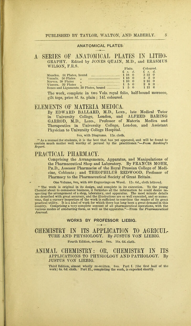 ANATOMICAL PLATES- A SERIES OF ANATOMICAL PLATES IN LITHO- GRAPHY. Edited by JONES QUAIN, M.D., and ERASMUS WILSON, F.R.S. Muscles. 51 Plates, bound Vessels. 50 Plates „ Nerves. 38 Plates „ Viscera. 32 Plates ,, Bones and Ligaments. 30 Plates, bound Plain. Coloured. £ s. d. £ s. d. 1 18 0 3 12 0 1 18 0 3 3 0 1 10 0 2 16 0 1 5 0 2 8 0 15 0 1 11 6 The work, complete in two Yols. royal folio, half bound morocco, gilt tops, price 81. 8s. plain ; 141. coloured. ELEMENTS OF MATERIA MEDICA. By EDWARD BALLARD, M.D., Lond., late Medical Tutor in University College, London, and ALFRED BARING GARROD, M.D., Lond., Professor of Materia Mediea and Therapeutics in University College, London, and Assistant Physician to University College Hospital. 8vo, with Diagrams. 12s. cloth. “ As a manual for students, it is the best that has yet appeared, and will be found to contain much matter well worthy of perusal by the practitioner.”—From Ranking's Report. PRACTICAL PHARMACY. Comprising the Arrangements, Apparatus, and Manipulations of the Pharmaceutical Shop and Laboratory. By FRANCIS MOHR, Ph.D., Assessor Pharmacia of the Royal Prussian College of Medi- cine, Coblentz; and THEOPHILUS REDWOOD, Professor of Pharmacy to the Pharmaceutical Society of Great Britain. One Volume, 8vo, with 400 Engravings on Wood. 12s. 6d., cloth lettered. “ The work is original in its design, and complete in its execution. To the young Chemist about to commence business, it furnishes all the information he could desire re- specting the arrangement of a shop, laboratory, and apparatus. The most minute details are described with great accuracy, and the illustrations are so well executed, and so nume- rous, that a cursory inspection of the work is sufficient to convince the reader of its great practical utility. It is a kind of work for which there has long been a great demand in this country. Comprising a very complete account of all pharmaceutical operations, with the various modes of conducting them, as well as the apparatus.”—From the Pharmaceutical Journal. WORKS BY PROFESSOR LIEBIG. CHEMISTRY IN ITS APPLICATION TO AGRICUL- TURE AND PHYSIOLOGY. By JUSTUS VON LIEBIG. Fourth Edition, revised. 8vo. 10s. 6d. cloth. ANIMAL CHEMISTRY: OR, CHEMISTRY IN ITS APPLICATIONS TO PHYSIOLOGY AND PATHOLOGY. By JUSTUS VON LIEBIG. Third Edition, almost wholly re-written. 8vo. Part I. (the first half of the work) 6s. 6d. cloth. Part II., completing the work, is expected shortly.