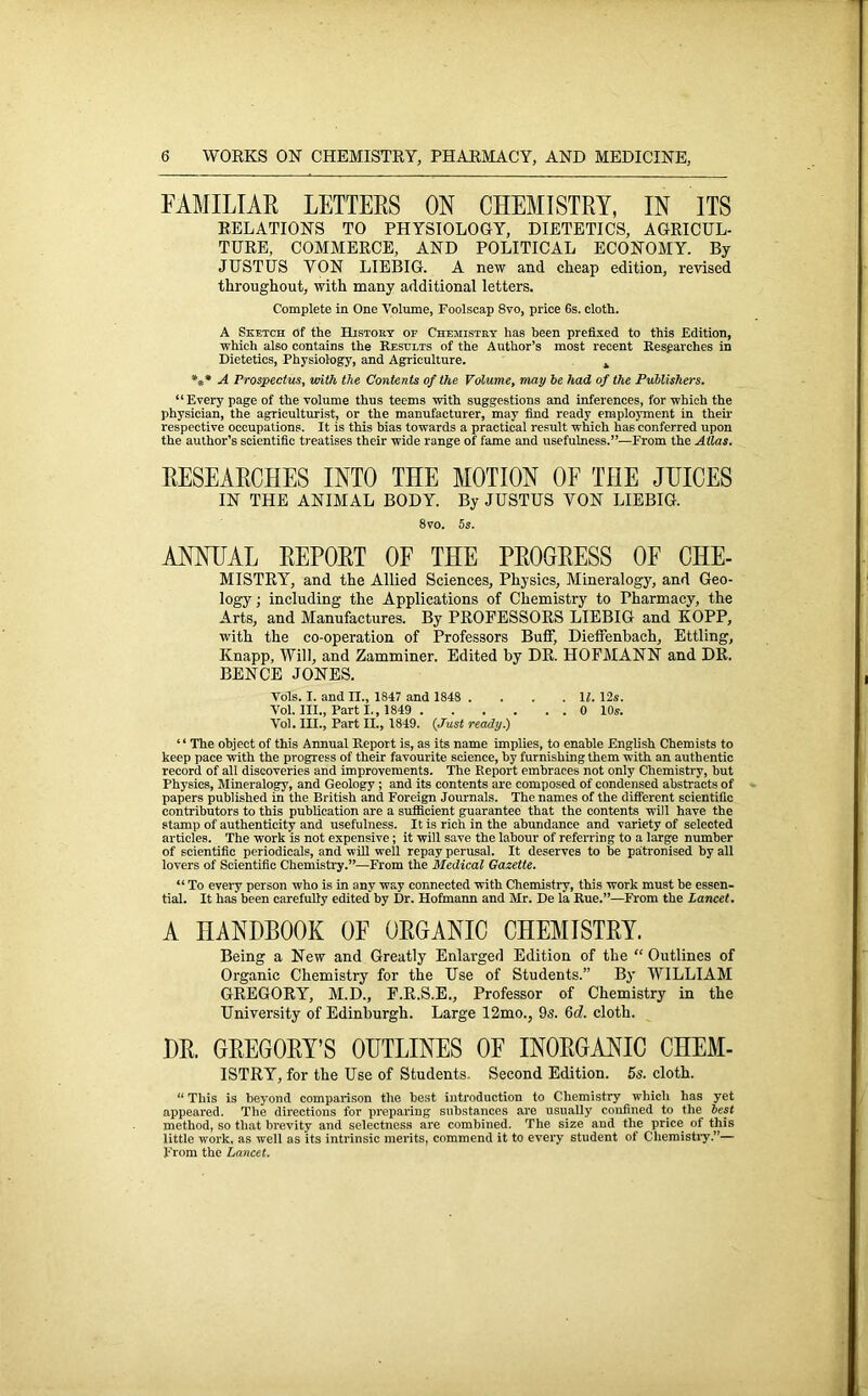 FAMILIAR LETTERS ON CHEMISTRY, IN ITS RELATIONS TO PHYSIOLOGY, DIETETICS, AGRICUL- TURE, COMMERCE, AND POLITICAL ECONOMY. By JUSTUS YON LIEBIG. A new and cheap edition, revised throughout, with many additional letters. Complete in One Volume, Foolscap 8vo, price 6s. cloth. A Sketch of the History of Chemistry has been prefixed to this Edition, which also contains the Results of the Author’s most recent Researches in Dietetics, Physiology, and Agriculture. 4 *** A Prospectus, with the Contents of the Volume, may he had of the Publishers. “Every page of the volume thus teems with suggestions and inferences, for which the physician, the agriculturist, or the manufacturer, may find ready employment in their respective occupations. It is this bias towards a practical result which has conferred upon the author’s scientific treatises their wide range of fame and usefulness.”—From the Allas. RESEARCHES INTO THE MOTION OF THE JUICES IN THE ANIMAL BODY. By JUSTUS YON LIEBIG. 8vo. 5s. ANNUAL REPORT OF THE PROGRESS OF CHE- MISTRY, and the Allied Sciences, Physics, Mineralogy, and Geo- logy ; including the Applications of Chemistry to Pharmacy, the Arts, and Manufactures. By PROFESSORS LIEBIG and KOPP, with the co-operation of Professors Buff, Dieffenbach, Ettling, Knapp, Will, and Zamminer. Edited by DR. HOFMANN and DR. BENCE JONES. Vols. I. and II., 1847 and 1848 . . . .11. 12s. Vol. III., Part I., 1849 0 10s. Vol. III., Part II., 1849. (Just ready.) “ The object of this Annual Report is, as its name implies, to enable English Chemists to keep pace with the progress of their favourite science, by furnishing them with an authentic record of all discoveries and improvements. The Report embraces not only Chemistry, but Physics, Mineralogy, and Geology ; and its contents are composed of condensed abstracts of papers published in the British and Foreign Journals. The names of the different scientific contributors to this publication are a sufficient guarantee that the contents will have the stamp of authenticity and usefulness. It is rich in the abundance and variety of selected articles. The work is not expensive; it will save the labour of referring to a large number of scientific periodicals, and will well repay perusal. It deserves to be patronised by all lovers of Scientific Chemistry.”—From the Medical Gazette. “ To every person who is in any way connected with Chemistry, this work must he essen- tial. It has been carefully edited by Dr. Hofmann and Mr. De la Rue.”—From the Lancet. A HANDBOOK OF ORGANIC CHEMISTRY. Being a New and Greatly Enlai-ged Edition of the “ Outlines of Organic Chemistry for the Use of Students.” By WILLIAM GREGORY, M.D., F.R.S.E., Professor of Chemistry in the University of Edinburgh. Large 12mo., 9s. 6c?. cloth. DR. GREGORY’S OUTLINES OF INORGANIC CHEM- ISTRY, for the Use of Students. Second Edition. 5s. cloth. 11 This is beyond comparison the best introduction to Chemistry which has yet appeared. The directions for preparing substances are usually confined to the best method, so that brevity and selectness are combined. The size and the price of this little work, as well as its intrinsic merits, commend it to every student of Chemistry.”— From the Lancet.