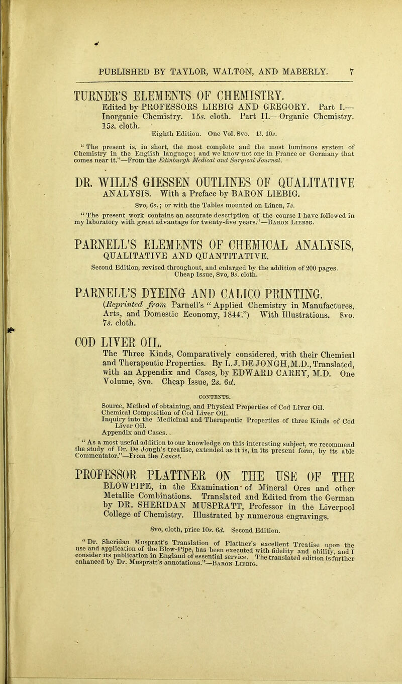 4 TURNER’S ELEMENTS OF CHEMISTRY. Edited by PROFESSORS LIEBIG AND GREGORY. Part I.— Inorganic Chemistry. 15s. cloth. Part II.—Organic Chemistry. 15s. cloth. Eighth Edition. One Vol. 8vo. 11. 10s. “ The present is, in short, the most complete and the most luminous system of Chemistry in the English language; and we know not one in France or Germany that comes near it.”—From the Edinburgh Medical and Surgical Journal. DR. WILL’S GIESSEN OUTLINES OF QEALITATIYE ANALYSIS. With a Preface by BARON LIEBIG. 8vo, 6s.; or with the Tables mounted on Linen, 7s. “ The present work contains an accurate description of the course I have followed in my laboratory with great advantage for twenty-five years.”—Baron Liebig. PARNELL’S ELEMENTS OF CHEMICAL ANALYSIS, QUALITATIVE AND QUANTITATIVE. Second Edition, revised throughout, and enlarged by the addition of 200 pages. Cheap Issue, 8vo, 9s. cloth. PARNELL’S DYEING AND CALICO PRINTING. (Reprinted from Parnell’s “ Applied Chemistry in Manufactures, Arts, and Domestic Economy, 1844.”) With Illustrations. 8vo. 7s. cloth. COD LIYER OIL. The Three Kinds, Comparatively considered, with their Chemical and Therapeutic Properties. By L. J.DE JONGH,M.D., Translated, with an Appendix and Cases, by EDWARD CAREY, M.D. One Volume, 3vo. Cheap Issue, 2s. 6d. CONTENTS. Source, Method of obtaining, and Physical Properties of Cod Liver Oil. Chemical Composition of Cod Liver Oil. Inquiry into the Medicinal and Therapeutic Properties of three Kinds of Cod Liver Oil. Appendix and Cases. “ As a most useful addition to our knowledge on this interesting subject, we recommend the study of Dr. De Jongh’s treatise, extended as it is, in its present form, by its able Commentator.”—From the Lancet. PROFESSOR PLATTNER ON THE USE OF THE BLOWPIPE, in the Examination- of Mineral Ores and other Metallic Combinations. Translated and Edited from the German by DR. SHERIDAN MUSPRATT, Professor in the Liverpool College of Chemistry. Illustrated by numerous engravings. 8vo, cloth, price 10s. 6d. Second Edition. “Dr- Sheridan Muspratt’s Translation of Plattner's excellent Treatise upon the use and application of the Blow-Pipe, has been executed with fidelity and abilitv, and I consider its publication in England of essential service. The translated edition is further enhanced by Dr. Muspratt s annotations.”—Baron Liebig.