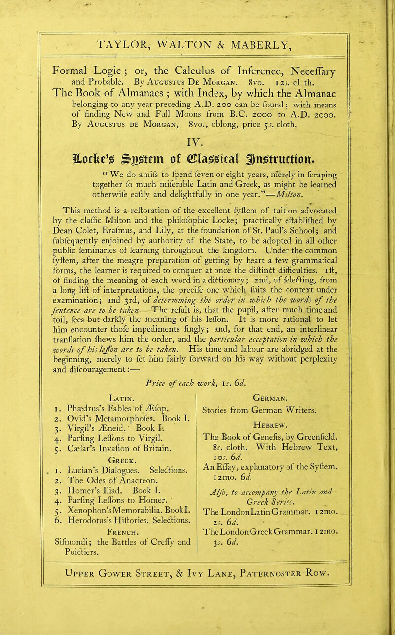 Formal Logic ; or, the Calculus of Inference, Neceflary and Probable. By Augustus De Morgan. 8vo. 12s. cl.th. The Book of Almanacs ; with Index, by which the Almanac belonging to any year preceding A.D. 200 can be found; with means of finding New and Full Moons from B.C. 2000 to A.D. 2000. By Augustus de Morgan, 8vo., oblong, price 5s. cloth. IV, Eocfec’g j&gston of ©laggtcal -^instruction. “ We do amifs to fpend feven or eight years, merely in fcraping together fo much miferable Latin and Greek, as might be learned otherwife eafily and delightfully in one year.”—Milton. This method is a reftoration of the excellent fyftem of tuition advocated by the claflic Milton and the philofophic Locke; practically eftablifhed by Dean Colet, Erafmus, and Lily, at the foundation of St. Paul’s School; and fubfequently enjoined by authority of the State, to be adopted in all other public feminaries of learning throughout the kingdom. Under the common iyftem, after the meagre preparation of getting by heart a few grammatical forms, the learner is required to conquer at once the diftincft difficulties. 1 ft, of finding the meaning of each word in a dictionary; 2nd, of felecting, from a long lift of interpretations, the precife one which fuits the context under examination; and 3rd, of determining the order in which the words of the fentence are to he taken. The refult is, that the pupil, after much time and toil, fees but darkly the meaning of his lelfon. It is more rational to let him encounter thofe impediments fingly; and, for that end, an interlinear tranflation Ihews him the order, and the particular acceptation in which the words of his leffon are to he taken. His time and labour are abridged at the beginning, merely to fet him fairly forward on his way without perplexity and difcouragement:— Price of each work, it. 6d. Latin. 1. Phtedrus's Fables of FEfop. 2. Ovid’s Metamorphofes. Book I. 3. Virgil’s dEneid. 1 Book!; 4. Parfing Leffons to Virgil. 5. Caefar’s Invafion of Britain. Greek. 1. Lucian’s Dialogues. Selections, j 2. The Odes of Anacreon. 3. Homer’s Iliad. Book I. 4. Parfing Leffons to Homer. ' 5. Xenophon’s Memorabilia. Bookl. 6. Herodotus’s Hiftories. Selections. French. Sifmondi; the Battles of Crefty and Poitiers. German. Stories from German Writers. Hebrew. The Book of Genefis, by Greenfield. 8r. cloth. With Hebrew Text, lot. 6d. An Eflay, explanatory of the Syftem. 12mo. 6d. Alfo, to accompany the Latin and Greek Series. The London Latin Grammar. i2mo. 2t. 6d. The London Greek Grammar. 12mo. 3s- 6d. Upper Gower Street, & Ivy Lane, Paternoster Row.