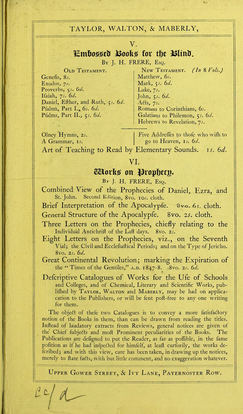 Y. lEmfiogseti JSoofeg for tl)e 3$ltntc By J. H. FRERE, Esq. Genefis, 8r. Exodus, 7J-. Proverbs, 5J. Gd. Ifaiah, 71. 6d. Daniel, Efther, and Ruth, 5s. 6d. Pfalm’s, Part I., 6s. 6d. Pl'alms, Part II., 5/. 6d. Old Testament. New Testament. (In 8 Vols.) Matthew, 6s. Mark, 5/. 6d. Luke, js. John, 51. 6d. Affs, 7s. Romans to Corinthians, 6s. Galatians to Philemon, 5r. 6d. Hebrews to Revelation, 7s. Olney Hymns, 2s. A Grammar, If. Five Addreffes to thofe who wifh to go to Heaven, it. 6d. Art of Teaching to Read by Elementary Sounds, ij. Gd. Combined View of the Prophecies of Daniel, Ezra, and St. John. Second Edirion, 8vo. ior. cloth. Brief Interpretation of the Apocalypfe. 3vo. 6r. cloth. General Structure of the Apocalypfe. 8vo. 2s. cloth. Three Letters on the Prophecies, chiefly relating to the Individual Antichrift of the Laft days. 8vo. 2s. Eight Letters on the Prophecies, viz., on the Seventh Vial; the Civil and Ecclefiaftical Periods; and on the Type of Jericho. 8vo. 2s. 6d. Great Continental Revolution; marking the Expiration of the “Times of the Gentiles,” a.d. 1847-8. 8vo. is. 6d. Defcriptive Catalogues of Works for the Ufe of Schools and Colleges, and of Chemical, Literary and Scientific Works, pub- lifhed by Taylor, Walton and Maberly, may be had on appli- cation to the Publishers, or will be fent poft-free to any one writing for them. The objeft of thefe two Catalogues is to convey a more fatisfaclory notion of the Books in them, than can be drawn from reading the titles. Inflead of laudatory extracts from Reviews, general notices are given of the Chief fubjedls and mofl Prominent peculiarities of the Books. The Publications are defigned to put the Reader, as far as poffible, in the fame pofition as if he had infpedled for himfelf, at leaf! curforily, the works de- feribed; and with this view, care has been taken, in drawing up the notices, merely to ftate faffs, with but little comment, and no exaggeration whatever. Upper Gower Street, & Ivy Lane, Paternoster Row. VI. SSSorfeg on Jh-opIjerB* By J. H. FRERE, Esq.