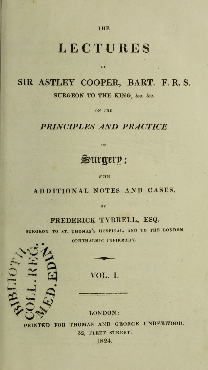 THE LECTURES SIR ASTLEY COOPER, BART. F. R. S. SURGEON TO THE KING, &g. &c. ON THE PRINCIPLES AND PRACTICE ^urgerj); WITH ADDITIONAL NOTES AND CASES, FREDERICK TYRRELL, ESQ. SURGEON TO ST. THOMASES HOSPITAL, AND TO THE LONDON OPHTHALMIC INFIRMARY. , , w mmm VOL. I. LONDON: PRINTED FOR THOMAS AND GEORGE UNDRRW(M)D, :32, FLEET STREET.