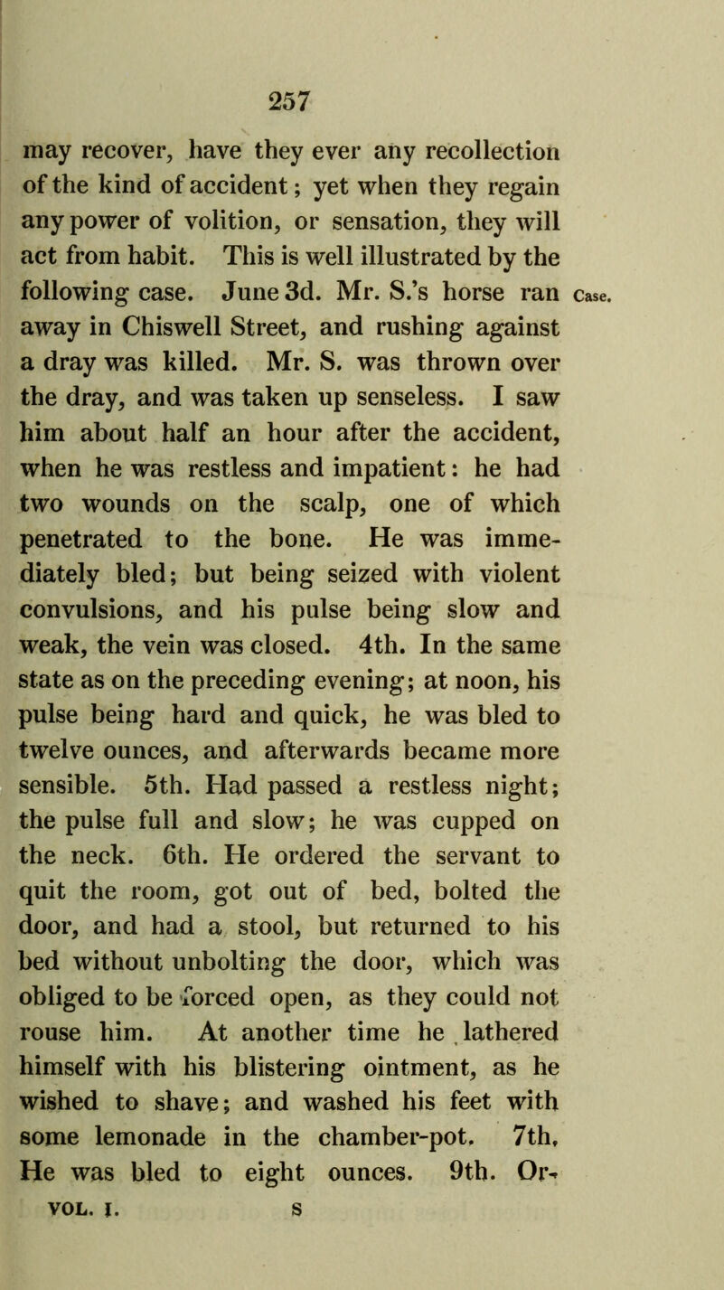 may recover, have they ever any recollection of the kind of accident; yet when they regain any power of volition, or sensation, they will act from habit. This is well illustrated by the following case. June 3d. Mr. S.’s horse ran case, away in Chiswell Street, and rushing against a dray was killed. Mr. S. was thrown over the dray, and was taken up senseless. I saw him about half an hour after the accident, when he was restless and impatient: he had • two wounds on the scalp, one of which penetrated to the bone. He was imme- diately bled; but being seized with violent convulsions, and his pulse being slow and weak, the vein was closed. 4th. In the same state as on the preceding evening; at noon, his pulse being hard and quick, he was bled to twelve ounces, and afterwards became more sensible. 5th. Had passed a restless night; the pulse full and slow; he was cupped on the neck. 6th. He ordered the servant to quit the room, got out of bed, bolted the door, and had a stool, but returned to his bed without unbolting the door, which was obliged to be ‘forced open, as they could not rouse him. At another time he , lathered himself with his blistering ointment, as he wished to shave; and washed his feet with some lemonade in the chamber-pot. 7th, He was bled to eight ounces. 9tb. Or-^ VOL. i. s