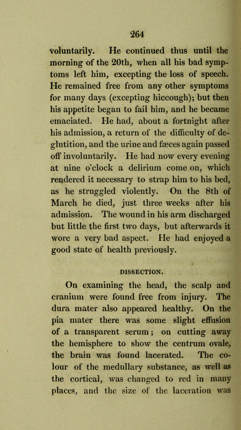 voluntarily. He continued thus until the morning of the 20th, when all his bad symp- toms left him, excepting the loss of speech. He remained free from any other symptoms for many days (excepting hiccough); but then his appetite began to fail him, and he became emaciated. He had, about a fortnight after his admission, a return of the difficulty of de- glutition, and the urine and fseces again passed off involuntarily. He had now every evening at nine o’clock a delirium come on, which rendered it necessary to strap him to his bed, as he struggled violently. On the 8th of March he died, just three weeks after his admission. The wound in his arm discharged but little the first two days, but afterwards it wore a very bad aspect. He had enjoyed a good state of health previously. DISSECTION* On examining the head, the scalp and cranium were found free from injury. The dura mater also appeared healthy. On the pia mater there was some slight effusion of a transparent serum; on cutting away the hemisphere to show the centrum ovale, the brain was found lacerated. The co- lour of the medullary substance, as well as the cortical, was changed to red in many places, and the size of the laceration was