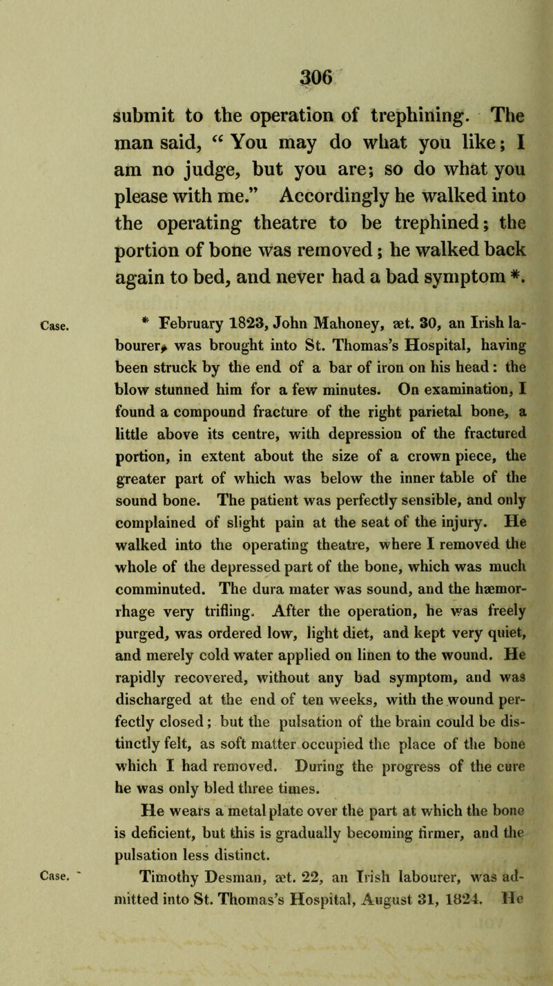 Case. Case. submit to the operation of trephining. The man said, You may do what you like; I am no judge, but you are; so do what you please with me.” Accordingly he walked into the operating theatre to be trephined; the portion of bone was removed; he walked back again to bed, and never had a bad symptom * February 1823, John Mahoney, aet. 30, an Irish la- bourer^ was brought into St. Thomas’s Hospital, having been struck by the end of a bar of iron on his head: the blow stunned him for a few minutes. On examination, I found a compound fracture of the right parietal bone, a little above its centre, with depression of the fractured portion, in extent about the size of a crown piece, the greater part of which was below the inner table of the sound bone. The patient was perfectly sensible, and only complained of slight pain at the seat of the injury. He walked into the operating theatre, where I removed the whole of the depressed part of the bone, which was much comminuted. The dura mater was sound, and the haemor- rhage very trifling. After the operation, he was freely purged, was ordered low, light diet, and kept very quiet, and merely cold water applied on linen to the wound. He rapidly recovered, without any bad symptom, and was discharged at the end of ten weeks, with the wound per- fectly closed; but the pulsation of the brain could be dis- tinctly felt, as soft matter occupied the place of the bone which I had removed. During the progress of the cure he was only bled three times. He wears a metal plate over the part at which the bone is deficient, but this is gradually becoming firmer, and the pulsation less distinct. Timothy Desman, set. 22, an Irish labourer, was ad- mitted into St. Thomas’s Hospital, August 31, 1824. He