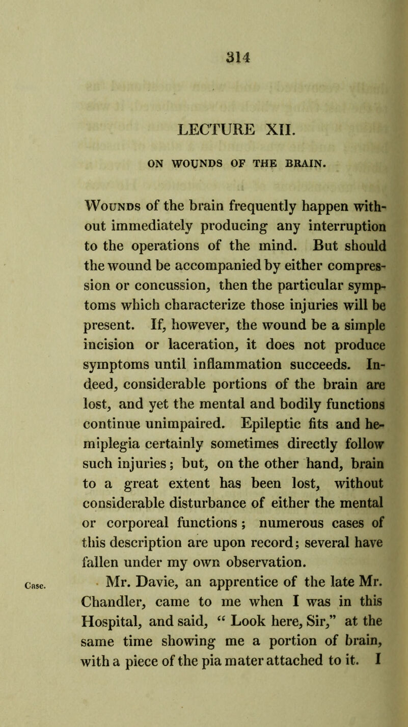 LECTURE XII. ON WOUNDS OF THE BRAIN. Wounds of the brain frequently happen with- out immediately producing any interruption to the operations of the mind. But should the wound be accompanied by either compres- sion or concussion, then the particular symp- toms which characterize those injuries will be present. If, however, the wound be a simple incision or laceration, it does not produce symptoms until inflammation succeeds. In- deed, considerable portions of the brain are lost, and yet the mental and bodily functions continue unimpaired. Epileptic fits and he- miplegia certainly sometimes directly follow such injuries; but, on the other hand, brain to a great extent has been lost, without considerable disturbance of either the mental or corporeal functions; numerous cases of this description are upon record; several have fallen under my own observation. Mr. Davie, an apprentice of the late Mr. Chandler, came to me when I was in this Hospital, and said, Look here. Sir,” at the same time showing me a portion of brain, with a piece of the pia mater attached to it. I