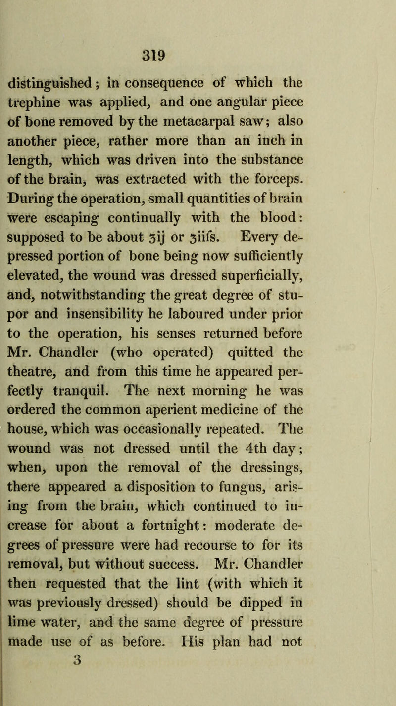 distinguished; in consequence of which the trephine was applied, and one angular piece of bone removed by the metacarpal saw; also another piece, rather more than ah inch in length, which was driven into the substance of the brain, was extracted with the forceps. During the operation, small quantities of brain were escaping continually with the blood: supposed to be about 5ij or 5iifs. Every de- pressed portion of bone being now sufficiently elevated, the wound was dressed superficially, and, notwithstanding the great degree of stu- por and insensibility he laboured under prior to the operation, his senses returned before Mr. Chandler (who operated) quitted the theatre, and from this time he appeared per- fectly tranquil. The next morning he was ordered the common aperient medicine of the I house, which was occasionally repeated. The wound was not dressed until the 4th day; when, upon the removal of the dressings, there appeared a disposition to fungus, aris- ing from the brain, which continued to in- crease for about a fortnight: moderate de- grees of pressure were had recourse to for its removal, but without success. Mr. Chandler I then requested that the lint (with which it i was previously dressed) should be dipped in I lime water, and the same degree of pressure I made use of as before. His plan had not ^ 3