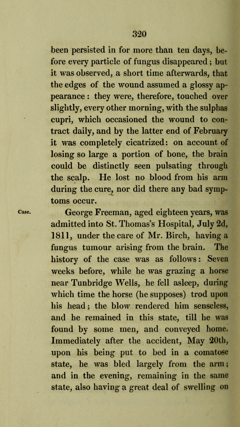 been persisted in for more than ten days, be- fore every particle of fungus disappeared; but it was observed, a short time afterwards, that the edges of the wound assumed a glossy ap- pearance : they were, therefore, touched over slightly, every other morning, with the sulphas cupri, which occasioned the wound to con- tract daily, and by the latter end of February it was completely cicatrized: on account of losing so large a portion of bone, the brain could be distinctly seen pulsating through the scalp. He lost no blood from his arm during the cure, nor did there any bad symp- toms occur. Case. George Freeman, aged eighteen years, was admitted into St. Thomas’s Hospital, July 2d, 1811, under the care of Mr. Birch, having a fungus tumour arising from the brain. The history of the case was as follows: Seven weeks before, while he was grazing a horse near Tunbridge Wells, he fell asleep, during which time the horse (he supposes) trod upon his head; the blow rendered him senseless, and he remained in this state, till he was found by some men, and conveyed home. Immediately after the accident. May 20th, upon his being put to bed in a comatose state, he was bled largely from the arm; and in the evening, remaining in the same state, also having a great deal of swelling on