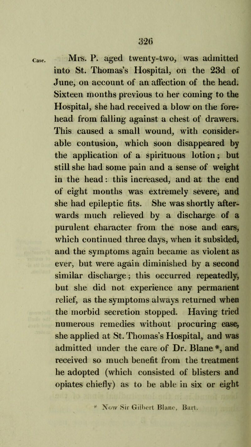 32() Mrs. P. aged twenty~two^ was admitted into St. Thomas’s Hospital, on the 23d of June, on account of an affection of the head. Sixteen months previous to her coming to the Hospital, she had received a blow on the fore- head from falling against a chest of drawers. This caused a small wound, with consider- able contusion, which soon disappeared by the application of a spirituous lotion; but still she had some pain and a sense of weight in the head: this increased, and at the end of eight months was extremely severe, and she had epileptic fits. She was shortly after- wards much relieved by a discharge of a purulent character from the nose and ears, which continued three days, when it subsided, and the symptoms again became as violent as ever, but were again diminished by a second similar discharge; this occurred repeatedly, but she did not experience any permanent relief, as the symptoms always returned when the morbid secretion stopped. Having tried numerous remedies without procuring ease, she applied at St. Thomas’s Hospital, and was admitted under the care of Dr. Blane *, and received so much benefit from the treatment he adopted (which consisted of blisters and opiates chiefly) as to be able in six or eight ^ Now Sir Gilbert Blane, Bart.