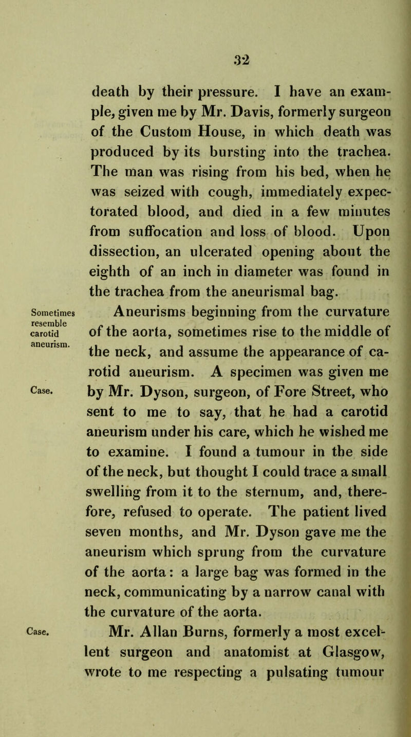 .3*2 Sometimes resemble carotid aneurism. Case. Case. death by their pressure. I have an exam- ple, given me by Mr. Davis, formerly surgeon of the Custom House, in which death w?as produced by its bursting into the trachea. The man was rising from his bed, when he was seized with cough, immediately expec- torated blood, and died in a few minutes from suffocation and loss of blood. Upon dissection, an ulcerated opening about the eighth of an inch in diameter was found in the trachea from the aneurismal bag. Aneurisms beginning from the curvature of the aorta, sometimes rise to the middle of the neck, and assume the appearance of ca- rotid aneurism. A specimen was given me by Mr. Dyson, surgeon, of Fore Street, who sent to me to say, that he had a carotid aneurism under his care, which he wished me to examine. I found a tumour in the side of the neck, but thought I could trace a small swelling from it to the sternum, and, there- fore, refused to operate. The patient lived seven months, and Mr. Dyson gave me the aneurism which sprung from the curvature of the aorta: a large bag was formed in the neck, communicating by a narrowr canal with the curvature of the aorta. Mr. Allan Burns, formerly a most excel- lent surgeon and anatomist at Glasgow, wrote to me respecting a pulsating tumour