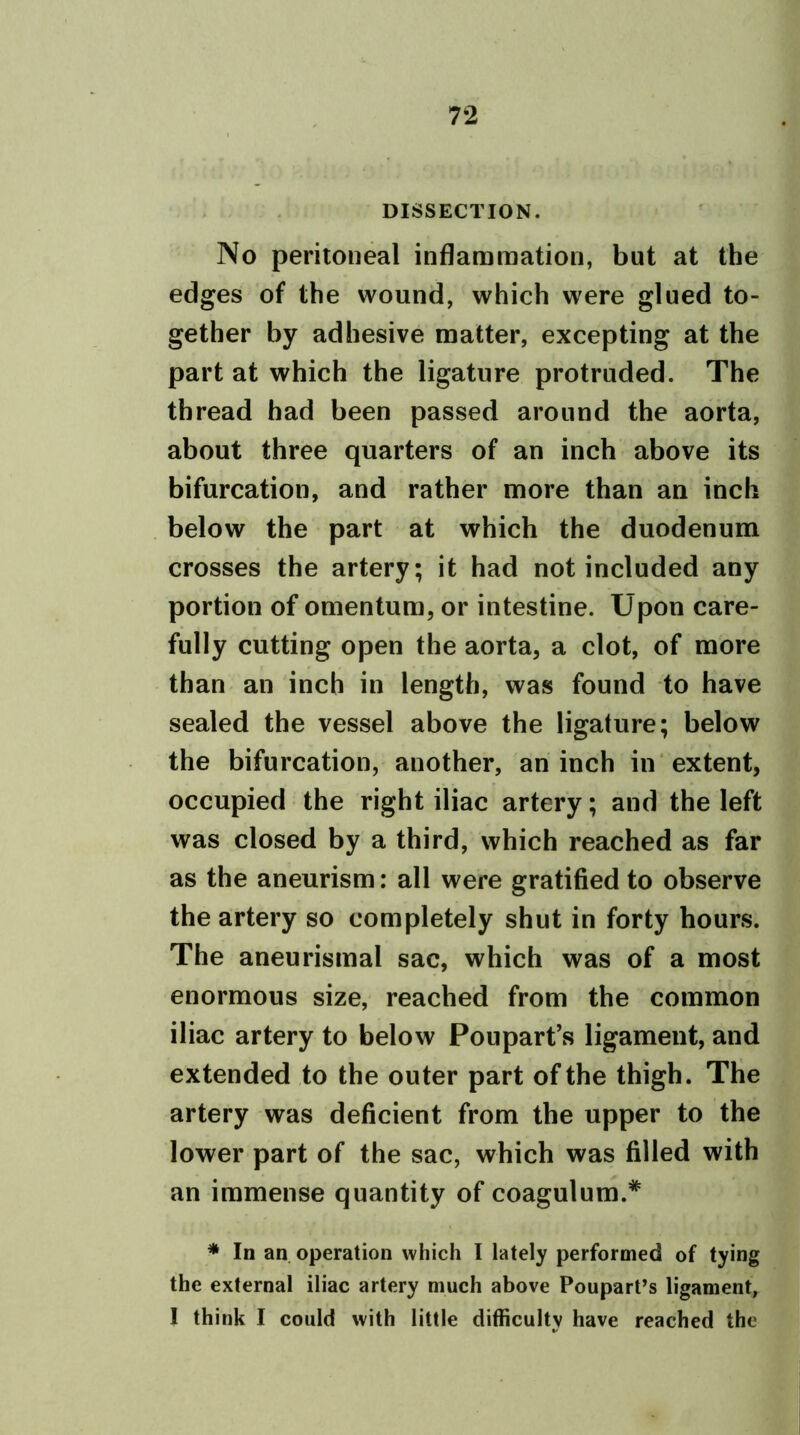 DISSECTION. No peritoneal inflammation, but at the edges of the wound, which were glued to- gether by adhesive matter, excepting at the part at which the ligature protruded. The thread had been passed around the aorta, about three quarters of an inch above its bifurcation, and rather more than an inch below the part at which the duodenum crosses the artery; it had not included any portion of omentum, or intestine. Upon care- fully cutting open the aorta, a clot, of more than an inch in length, was found to have sealed the vessel above the ligature; below the bifurcation, another, an inch in extent, occupied the right iliac artery; and the left was closed by a third, which reached as far as the aneurism: all were gratified to observe the artery so completely shut in forty hours. The aneurismal sac, which was of a most enormous size, reached from the common iliac artery to below Poupart’s ligament, and extended to the outer part of the thigh. The artery was deficient from the upper to the lower part of the sac, which was filled with an immense quantity of coagulum.* * In an operation which I lately performed of tying the external iliac artery much above Poupart’s ligament, I think I could with little difficulty have reached the