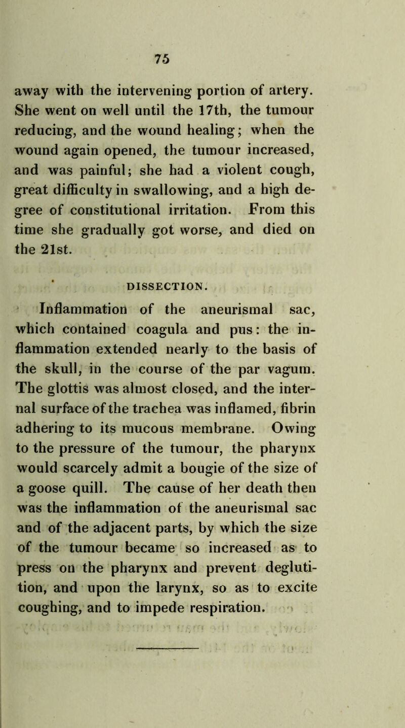 away with the intervening portion of artery. She went on well until the 17th, the tumour reducing, and the wound healing; when the wound again opened, the tumour increased, and was painful; she had a violent cough, great difficulty in swallowing, and a high de- gree of constitutional irritation. From this time she gradually got worse, and died on the 21st. DISSECTION. Inflammation of the aneurismal sac, which contained coagula and pus: the in- flammation extended nearly to the basis of the skull, in the course of the par vagum. The glottis was almost closed, and the inter- nal surface of the trachea was inflamed, fibrin adhering to its mucous membrane. Owing to the pressure of the tumour, the pharynx would scarcely admit a bougie of the size of a goose quill. The cause of her death then was the inflammation of the aneurismal sac and of the adjacent parts, by which the size of the tumour became so increased as to press on the pharynx and prevent degluti- tion, and upon the larynx, so as to excite coughing, and to impede respiration.