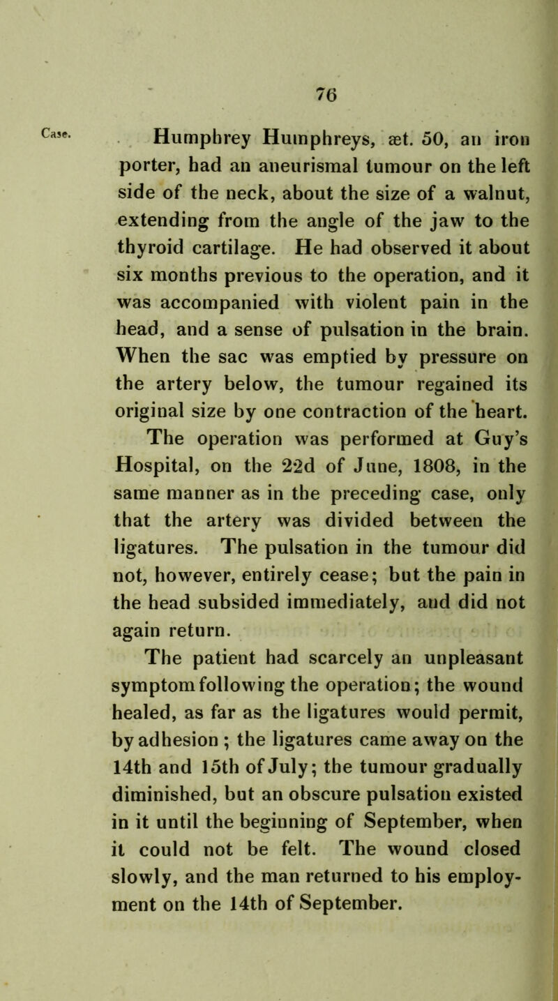 Case. Humphrey Humphreys, eet. 50, an iron porter, had an aneurismal tumour on the left side of the neck, about the size of a walnut, extending from the angle of the jaw to the thyroid cartilage. He had observed it about six months previous to the operation, and it was accompanied with violent pain in the head, and a sense of pulsation in the brain. When the sac was emptied by pressure on the artery below, the tumour regained its original size by one contraction of the heart. The operation was performed at Guy’s Hospital, on the 22d of June, 1808, in the same manner as in the preceding case, only that the artery was divided between the ligatures. The pulsation in the tumour did not, however, entirely cease; but the pain in the head subsided immediately, aud did not again return. The patient had scarcely an unpleasant symptom following the operation; the wound healed, as far as the ligatures would permit, by adhesion ; the ligatures came away on the 14th and 15th of July; the tumour gradually diminished, but an obscure pulsation existed in it until the beginning of September, when it could not be felt. The wound closed slowly, and the man returned to his employ- ment on the 14th of September.