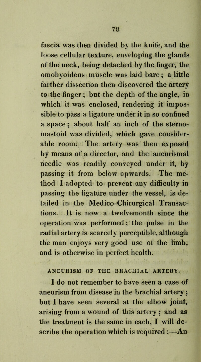 fascia was then divided by the knife, and the loose cellular texture, enveloping the glands of the neck, being detached by the finger, the omohyoideus muscle was laid bare; a little farther dissection then discovered the artery to the finger; but the depth of the angle, in which it was enclosed, rendering it impos- sible to pass a ligature under it in so confined a space; about half an inch of the sterno- mastoid was divided, which gave consider- able room; The artery was then exposed by means of a director, and the aneurismal needle was readily conveyed under it, by passing it from below upwards. The me- thod I adopted to prevent any difficulty in passing the ligature under the vessel, is de- tailed in the Medicp-Chirurgical Transac- tions. It is now a twelvemonth since the operation was performed; the pulse in the radial artery is scarcely perceptible, although the man enjoys very good use of the limb, and is otherwise in perfect health. ANEURISM OF THE BRACHIAL ARTERY. I do not remember to have seen a case of aneurism from disease in the brachial artery; but I have seen several at the elbow joint, arising from a wound of this artery ; and as the treatment is the same in each, I will de- scribe the operation which is required :—An