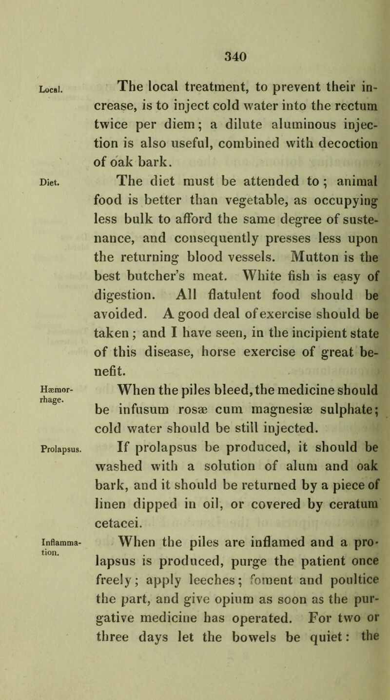 Local. Diet. Haemor- rhage. Prolapsus. Inflamma- tion. The local treatment, to prevent their in- crease, is to inject cold water into the rectum twice per diem; a dilute aluminous injec- tion is also useful, combined with decoction of oak bark. The diet must be attended to; animal food is better than vegetable, as occupying less bulk to afford the same degree of suste- nance, and consequently presses less upon the returning blood vessels. Mutton is the best butcher’s meat. White fish is easy of digestion. All flatulent food should be avoided. A good deal of exercise should be taken ; and I have seen, in the incipient state of this disease, horse exercise of great be- nefit. When the piles bleed, the medicine should be infusum rosae cum magnesiae sulphate; cold water should be still injected. If prolapsus be produced, it should be washed with a solution of alum and oak bark, and it should be returned by a piece of linen dipped in oil, or covered by ceratum cetacei. When the piles are inflamed and a pro- lapsus is produced, purge the patient once freely; apply leeches; foment and poultice the part, and give opium as soon as the pur- gative medicine has operated. For two or three days let the bowels be quiet: the