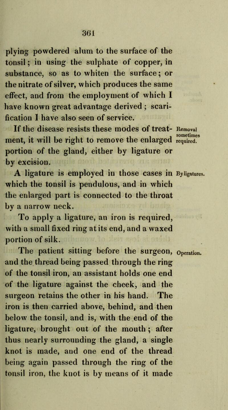 plying powdered alum to the surface of the tonsil; in using the sulphate of copper, in substance, so as to whiten the surface; or the nitrate of silver, which produces the same effect, and from the employment of which I have known great advantage derived ; scari- fication I have also seen of service. If the disease resists these modes of treat- Removal ment, it will be right to remove the enlarged required?* portion of the gland, either by ligature or by excision. A ligature is employed in those cases in Bj ligatures, which the tonsil is pendulous, and in which the enlarged part is connected to the throat by a narrow neck. To apply a ligature, an iron is required, with a small fixed ring at its end, and a waxed portion of silk. The patient sitting before the surgeon, operation, and the thread being passed through the ring of the tonsil iron, an assistant holds one end of the ligature against the cheek, and the surgeon retains the other in his hand. The iron is then carried above, behind, and then below the tonsil, and is, with the end of the ligature, brought out of the mouth ; after thus nearly surrounding the gland, a single knot is made, and one end of the thread being again passed through the ring of the tonsil iron, the knot is by means of it made