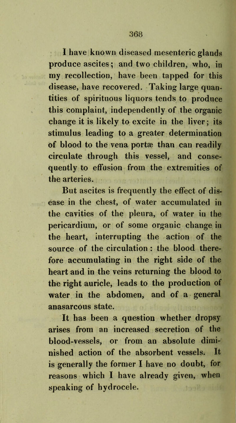 I have known diseased mesenteric glands produce ascites; and two children, who, in my recollection, have been tapped for this disease, have recovered. Taking large quan- tities of spirituous liquors tends to produce this complaint, independently of the organic change it is likely to excite in the liver; its stimulus leading to a greater determination of blood to the vena portae than can readily circulate through this vessel, and conse- quently to effusion from the extremities of the arteries. But ascites is frequently the effect of dis- ease in the chest, of water accumulated in the cavities of the pleura, of water in the pericardium, or of some organic change in the heart, interrupting the action of the source of the circulation : the blood there- fore accumulating in the right side of the heart and in the veins returning the blood to the right auricle, leads to the production of water in the abdomen, and of a general anasarcous state. It has been a question whether dropsy arises from an increased secretion of the blood-vessels, or from an absolute dimi- nished action of the absorbent vessels. It is generally the former I have no doubt, for reasons which I have already given, when speaking of hydrocele.