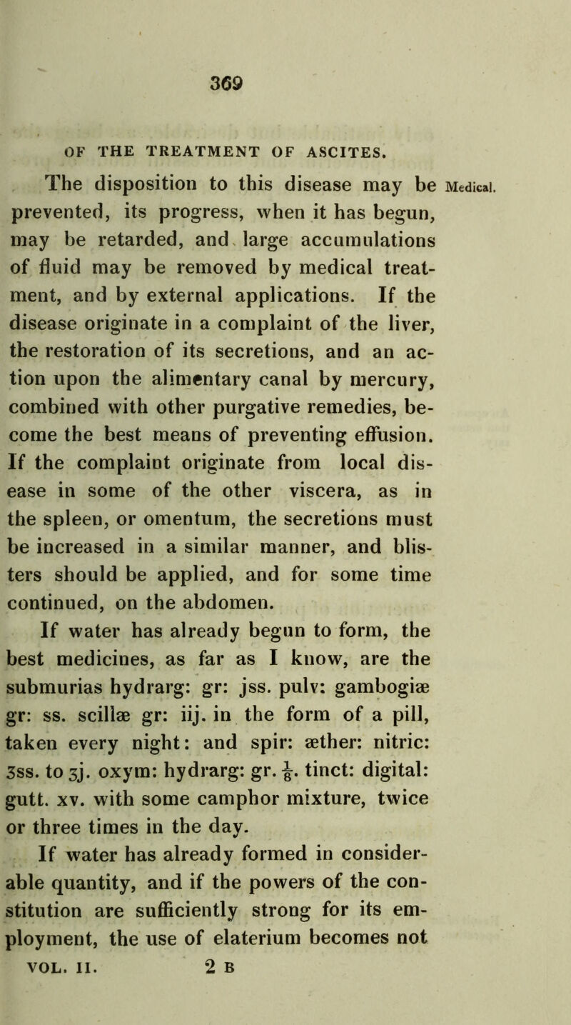 OF THE TREATMENT OF ASCITES. The disposition to this disease may be Medical, prevented, its progress, when it has begun, may be retarded, and large accumulations of fluid may be removed by medical treat- ment, and by external applications. If the disease originate in a complaint of the liver, the restoration of its secretions, and an ac- tion upon the alimentary canal by mercury, combined with other purgative remedies, be- come the best means of preventing effusion. If the complaint originate from local dis- ease in some of the other viscera, as in the spleen, or omentum, the secretions must be increased in a similar manner, and blis- ters should be applied, and for some time continued, on the abdomen. If water has already begun to form, the best medicines, as far as I know, are the submurias hydrarg: gr: jss. pulv: gambogiae gr: ss. scillae gr: iij. in the form of a pill, taken every night: and spir: aether: nitric: 3ss. to 3j. oxyra: hydrarg: gr. tinct: digital: gutt. xv. with some camphor mixture, twice or three times in the day. If water has already formed in consider- able quantity, and if the powers of the con- stitution are sufficiently strong for its em- ployment, the use of elaterium becomes not 2 b VOL. II.