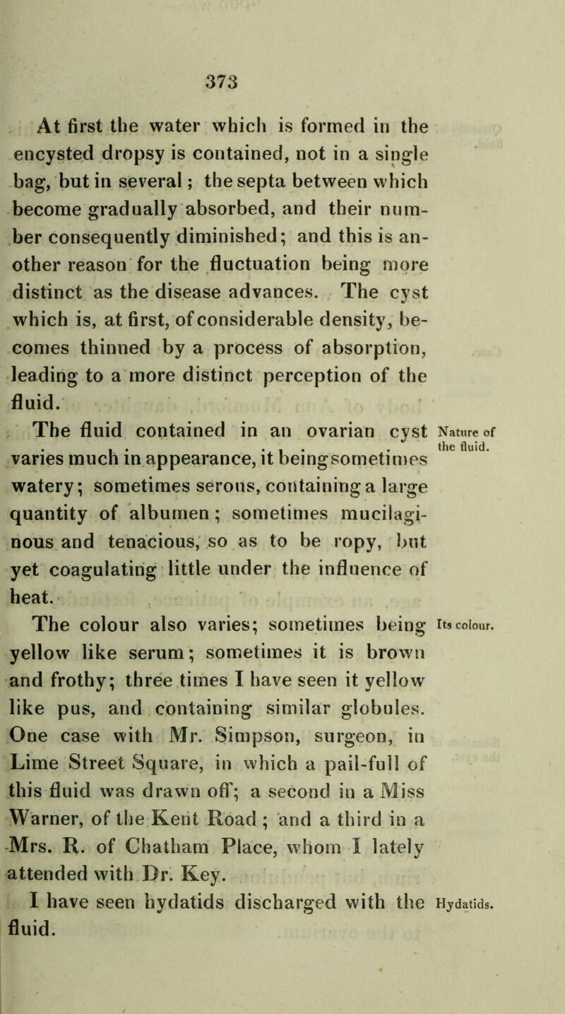 At first the water which is formed in the encysted dropsy is contained, not in a single bag, but in several; the septa between which become gradually absorbed, and their num- ber consequently diminished; and this is an- other reason for the fluctuation being more distinct as the disease advances. The cyst which is, at first, of considerable density, be- comes thinned by a process of absorption, leading to a more distinct perception of the fluid. The fluid contained in an ovarian cyst varies much in appearance, it beingsometimes watery; sometimes serous, containing a large quantity of albumen; sometimes mucilagi- nous and tenacious, so as to be ropy, but yet coagulating little under the influence of heat. The colour also varies; sometimes being yellow like serum; sometimes it is brown and frothy; three times I have seen it yellow like pus, and containing similar globules. One case with Mr. Simpson, surgeon, in Lime Street Square, in which a pail-full of this fluid was drawn off; a second in a Miss Warner, of the Kent Road ; and a third in a Mrs. R. of Chatham Place, whom I lately attended with Dr. Key. I have seen hydatids discharged with the fluid. Nature of the fluid. Its colour. Hydatids.