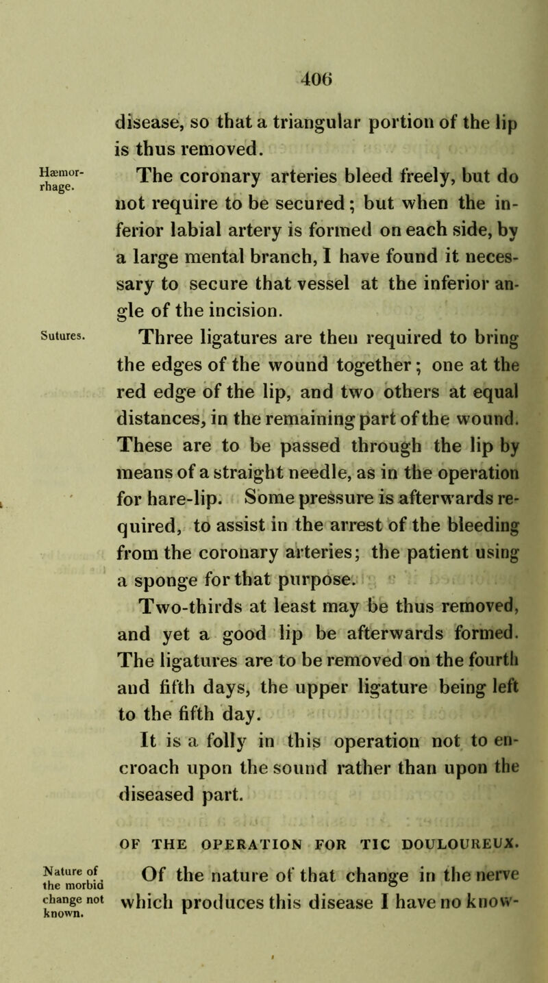 Haemor- rhage. Sutures. Nature of the morbid change not known. disease, so that a triangular portion of the lip is thus removed. The coronary arteries bleed freely, but do not require to be secured; but when the in- ferior labial artery is formed on each side, by a large mental branch, I have found it neces- sary to secure that vessel at the inferior an- gle of the incision. Three ligatures are then required to bring the edges of the wound together; one at the red edge of the lip, and two others at equal distances, in the remaining part of the wound. These are to be passed through the lip by means of a straight needle, as in the operation for hare-lip. Some pressure is afterwards re- quired, to assist in the arrest of the bleeding from the coronary arteries; the patient using a sponge for that purpose. Two-thirds at least may be thus removed, and yet a good lip be afterwards formed. The ligatures are to be removed on the fourth and fifth days, the upper ligature being left to the fifth day. It is a folly in this operation not to en- croach upon the sound rather than upon the diseased part. OF THE OPERATION FOR TIC DOULOUREUX. Of the nature of that change in the nerve which produces this disease I have no know-