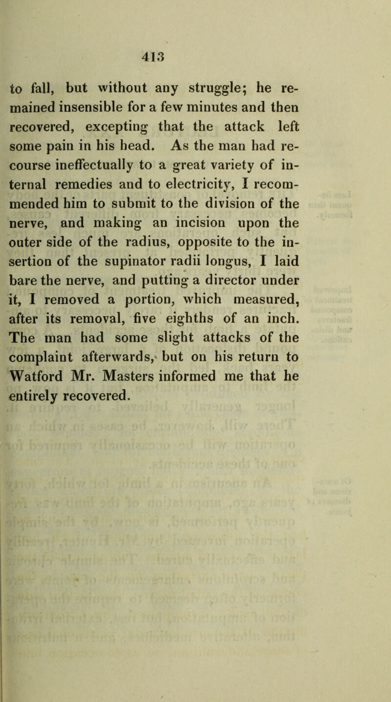 to fall, but without any struggle; he re- mained insensible for a few minutes and then recovered, excepting that the attack left some pain in his head. As the man had re- course ineffectually to a great variety of in- ternal remedies and to electricity, I recom- mended him to submit to the division of the nerve, and making an incision upon the outer side of the radius, opposite to the in- sertion of the supinator radii longus, I laid bare the nerve, and putting a director under it, I removed a portion, which measured, after its removal, five eighths of an inch. The man had some slight attacks of the complaint afterwards, but on his return to Watford Mr. Masters informed me that he entirely recovered.