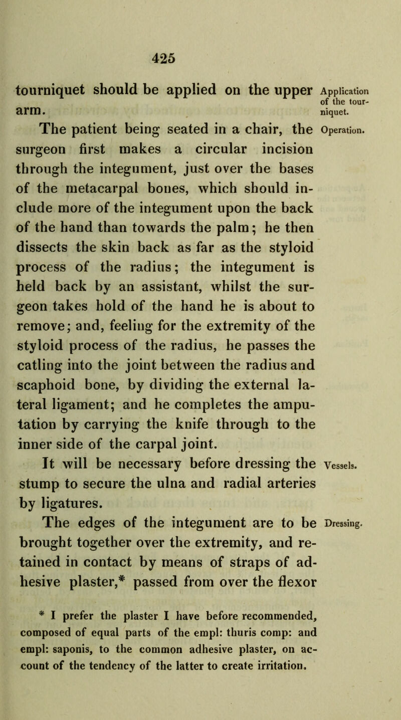 tourniquet should be applied on the upper Application of the tour- arm . niquet. The patient being seated in a chair, the Operation, surgeon first makes a circular incision through the integument, just over the bases of the metacarpal bones, which should in- clude more of the integument upon the back of the hand than towards the palm; he then dissects the skin back as far as the styloid process of the radius; the integument is held back by an assistant, whilst the sur- geon takes hold of the hand he is about to remove; and, feeling for the extremity of the styloid process of the radius, he passes the catling into the joint between the radius and scaphoid bone, by dividing the external la- teral ligament; and he completes the ampu- tation by carrying the knife through to the inner side of the carpal joint. It will be necessary before dressing the Vessels, stump to secure the ulna and radial arteries by ligatures. The edges of the integument are to be Dressing, brought together over the extremity, and re- tained in contact by means of straps of ad- hesive plaster,* passed from over the flexor * I prefer the plaster I have before recommended, composed of equal parts of the empl: thuris comp: and empl: saponis, to the common adhesive plaster, on ac- count of the tendency of the latter to create irritation.