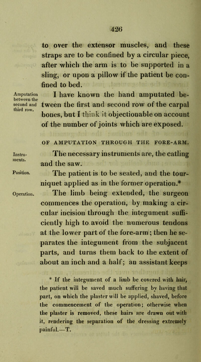 Amputation between the second and third row. Instru- ments. Position. Operation. to over the extensor muscles, and these straps are to be confined by a circular piece, after which the arm is to be supported in a sling, or upon a pillow if the patient be con- fined to bed. I have known the hand amputated be- tween the first and second row of the carpal bones, but I think it objectionable on account of the number of joints which are exposed. OF AMPUTATION THROUGH THE FORE-ARM. The necessary instruments are, the catling and the saw. The patient is to be seated, and the tour- niquet applied as in the former operation.* The limb being extended, the surgeon commences the operation, by making a cir- cular incision through the integument suffi- ciently high to avoid the numerous tendons at the lower part of the fore-arm; then he se- parates the integument from the subjacent parts, and turns them back to the extent of about an inch and a half; an assistant keeps * If the integument of a limb be covered with hair, the patient will be saved much suffering by having that part, on which the plaster will be applied, shaved, before the commencement of the operation; otherwise when the plaster is removed, these hairs are drawn out with it, rendering the separation of the dressing extremely painful.—T.