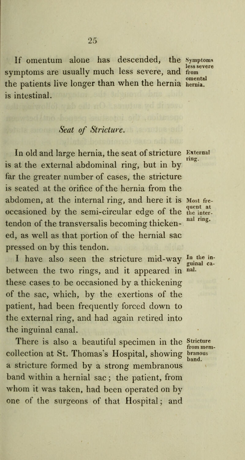 If omentum alone has descended, the symptoms are usually much less severe, and the patients live longer than when the hernia is intestinal. Seat of Stricture. In old and large hernia, the seat of stricture is at the external abdominal ring, but in by far the greater number of cases, the stricture is seated at the orifice of the hernia from the abdomen, at the internal ring, and here it is occasioned by the semi-circular edge of the tendon of the transversalis becoming thicken- ed, as well as that portion of the hernial sac pressed on by this tendon. I have also seen the stricture mid-way between the two rings, and it appeared in these cases to be occasioned by a thickening of the sac, which, by the exertions of the patient, had been frequently forced down to the external ring, and had again retired into the inguinal canal. There is also a beautiful specimen in the collection at St. Thomas’s Hospital, showing a stricture formed by a strong membranous band within a hernial sac; the patient, from whom it was taken, had been operated on by one of the surgeons of that Hospital; and Symptoms less severe from omental hernia. External ring. Most fre- quent at the inter- nal ring. In the in- guinal ca- nal. Stricture from mem- branous band.