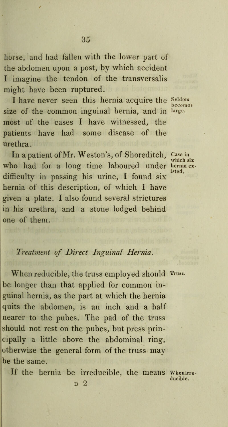 horse, and had fallen with the lower part of the abdomen upon a post, by which accident I imagine the tendon of the transversalis might have been ruptured. I have never seen this hernia acquire the size of the common inguinal hernia, and in most of the cases I have witnessed, the patients have had some disease of the urethra. In a patient of Mr. Weston’s, of Shoreditch, who had for a long time laboured under difficulty in passing his urine, I found six hernia of this description, of which I have given a plate. I also found several strictures in his urethra, and a stone lodged behind one of them. Treatment of Direct Inguinal Hernia. When reducible, the truss employed should be longer than that applied for common in- I guinal hernia, as the part at which the hernia I quits the abdomen, is an inch and a half nearer to the pubes. The pad of the truss , should not rest on the pubes, but press prin- cipally a little above the abdominal ring, otherwise the general form of the truss may be the same. If the hernia be irreducible, the means d 2 Seldom becomes large. Case in which six hernia ex isted. Truss. Whenirre ducible.