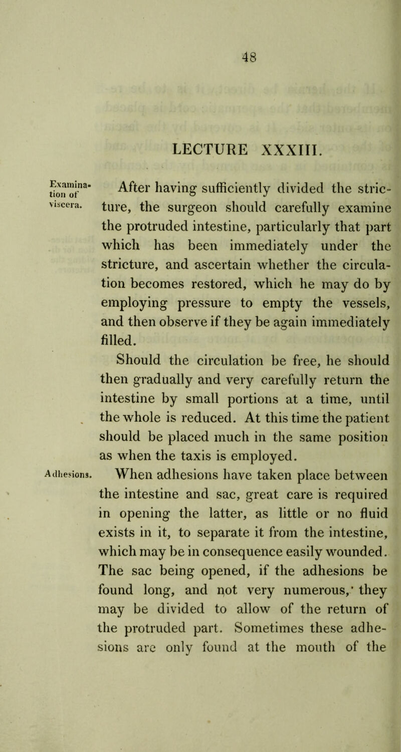 Examina- tion of viscera. Adhesions. LECTURE XXXIII. After having sufficiently divided the stric- ture, the surgeon should carefully examine the protruded intestine, particularly that part which has been immediately under the stricture, and ascertain whether the circula- tion becomes restored, which he may do by employing pressure to empty the vessels, and then observe if they be again immediately filled. Should the circulation be free, he should then gradually and very carefully return the intestine by small portions at a time, until the whole is reduced. At this time the patient should be placed much in the same position as when the taxis is employed. When adhesions have taken place between the intestine and sac, great care is required in opening the latter, as little or no fluid exists in it, to separate it from the intestine, which may be in consequence easily wounded. The sac being opened, if the adhesions be found long, and not very numerous,' they may be divided to allow of the return of the protruded part. Sometimes these adhe- sions are only found at the mouth of the