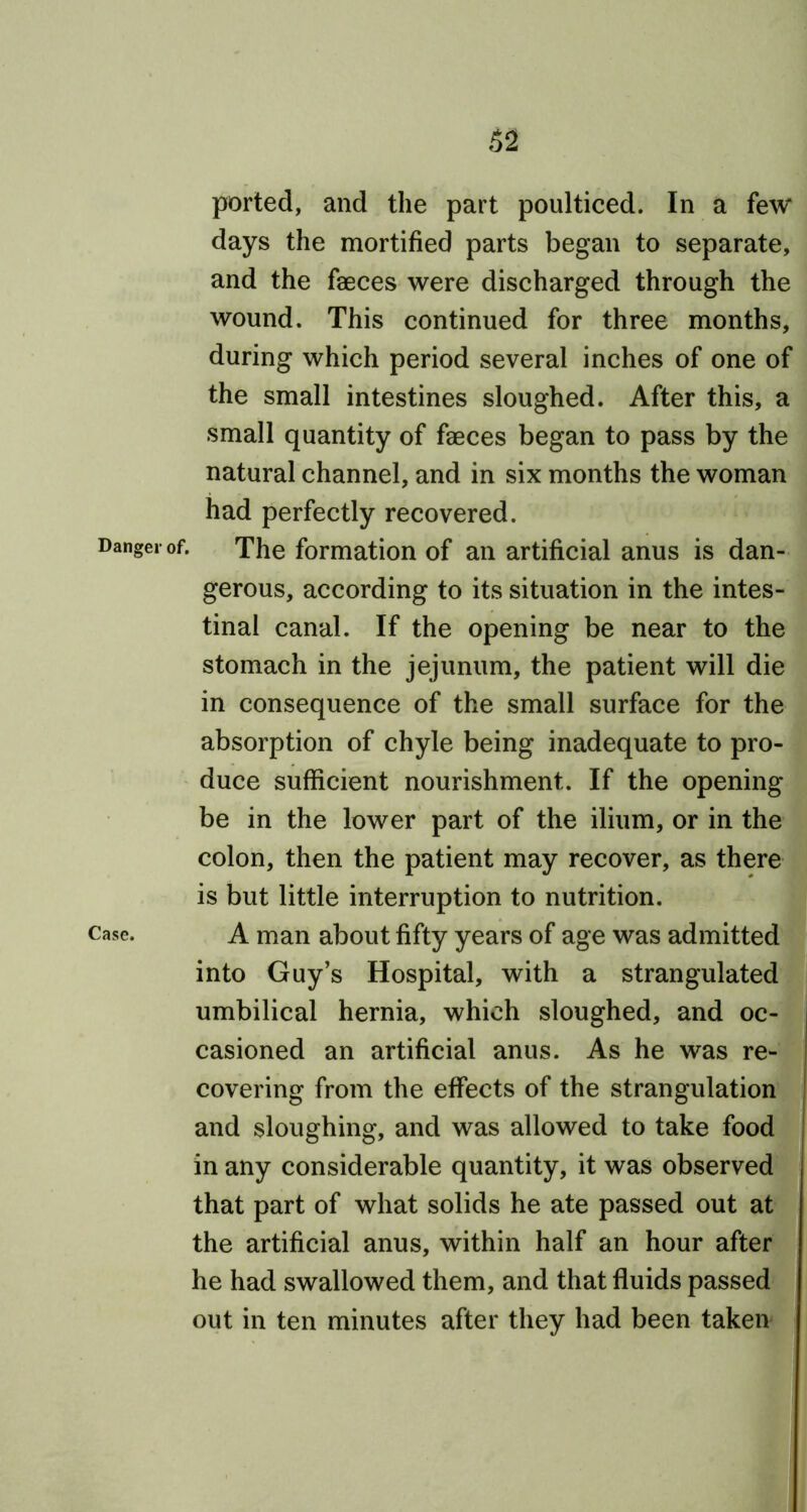 ported, and the part poulticed. In a few days the mortified parts began to separate, and the faeces were discharged through the wound. This continued for three months, during which period several inches of one of the small intestines sloughed. After this, a small quantity of faeces began to pass by the natural channel, and in six months the woman had perfectly recovered. Danger of. The formation of an artificial anus is dan- gerous, according to its situation in the intes- tinal canal. If the opening be near to the stomach in the jejunum, the patient will die in consequence of the small surface for the absorption of chyle being inadequate to pro- duce sufficient nourishment. If the opening be in the lower part of the ilium, or in the colon, then the patient may recover, as there is but little interruption to nutrition. case. A man about fifty years of age was admitted into Guy’s Hospital, with a strangulated umbilical hernia, which sloughed, and oc- casioned an artificial anus. As he was re- covering from the effects of the strangulation and sloughing, and was allowed to take food in any considerable quantity, it was observed that part of what solids he ate passed out at the artificial anus, within half an hour after he had swallowed them, and that fluids passed out in ten minutes after they had been taken