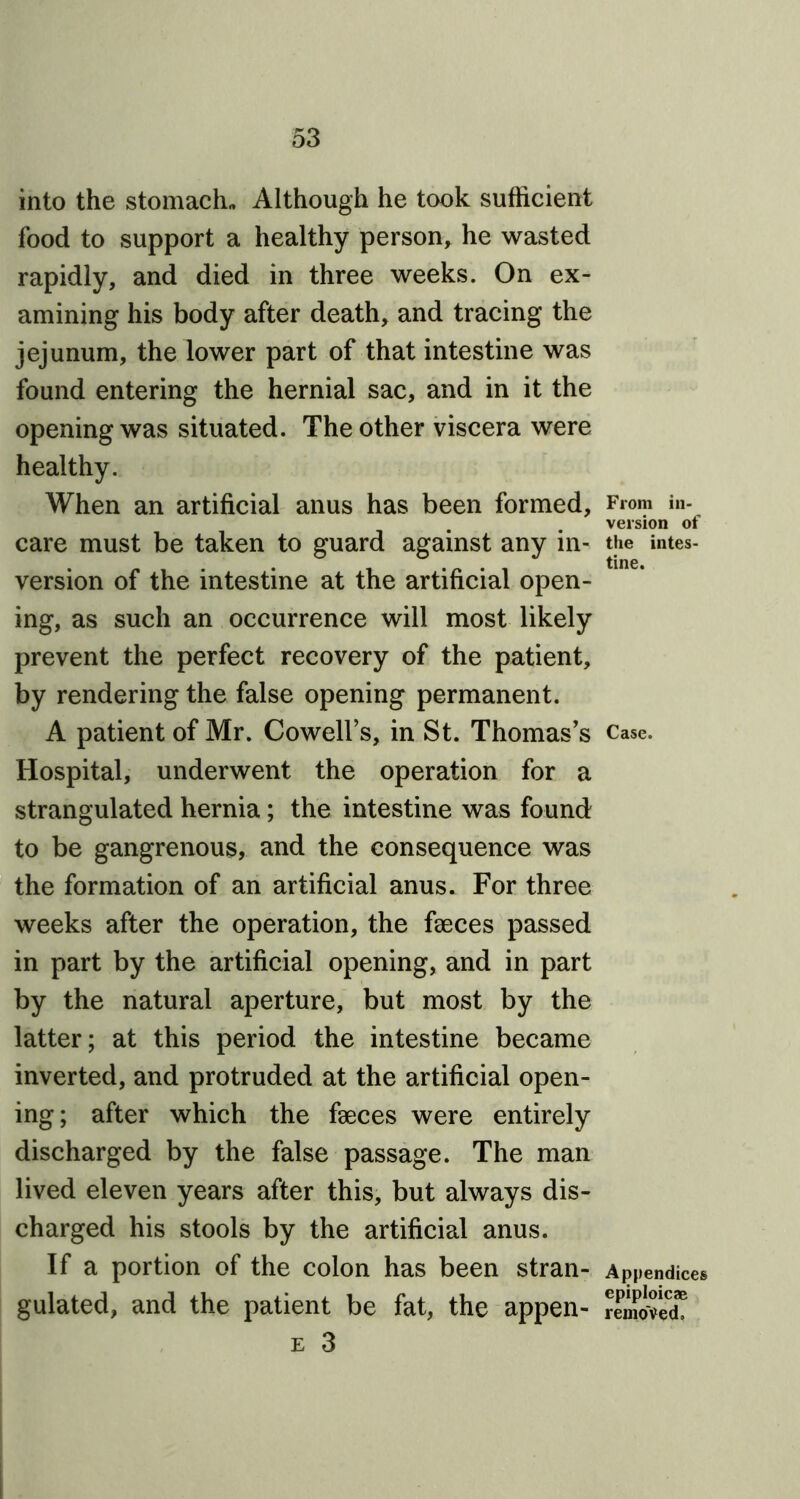 into the stomach™ Although he took sufficient food to support a healthy person, he wasted rapidly, and died in three weeks. On ex- amining his body after death, and tracing the jejunum, the lower part of that intestine was found entering the hernial sac, and in it the opening was situated. The other viscera were healthy. When an artificial anus has been formed, care must be taken to guard against any in- version of the intestine at the artificial open- ing, as such an occurrence will most likely prevent the perfect recovery of the patient, by rendering the false opening permanent. A patient of Mr. Cowell’s, in St. Thomas’s Hospital, underwent the operation for a strangulated hernia; the intestine was found to be gangrenous, and the consequence was the formation of an artificial anus. For three weeks after the operation, the faeces passed in part by the artificial opening, and in part by the natural aperture, but most by the latter; at this period the intestine became inverted, and protruded at the artificial open- ing; after which the faeces were entirely discharged by the false passage. The man lived eleven years after this, but always dis- charged his stools by the artificial anus. If a portion of the colon has been stran- gulated, and the patient be fat, the appen- e 3 From in- version of the intes- tine. Case. Appendices epiploicae removed.