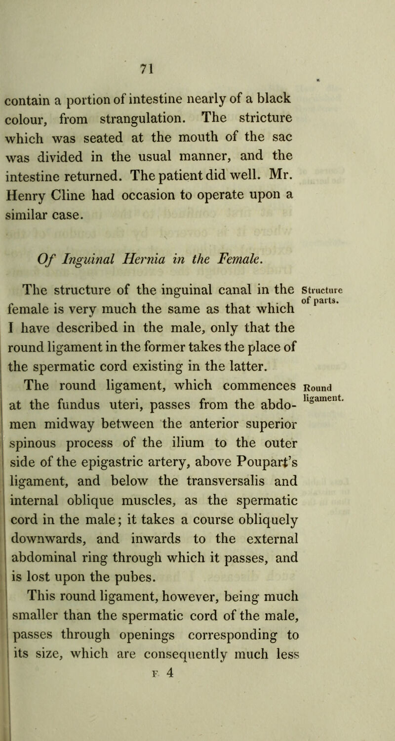 contain a portion of intestine nearly of a black colour, from strangulation. The stricture which was seated at the mouth of the sac was divided in the usual manner, and the intestine returned. The patient did well. Mr. Henry Cline had occasion to operate upon a similar case. Of Inguinal Hernia in the Female. The structure of the inguinal canal in the structure female is very much the same as that which ° paUs’ I have described in the male, only that the round ligament in the former takes the place of the spermatic cord existing in the latter. The round ligament, which commences Round j at the fundus uteri, passes from the abdo- llgament* men midway between the anterior superior spinous process of the ilium to the outer side of the epigastric artery, above Poupart’s ligament, and below the transversalis and internal oblique muscles, as the spermatic cord in the male; it takes a course obliquely downwards, and inwards to the external abdominal ring through which it passes, and is lost upon the pubes. This round ligament, however, being much smaller than the spermatic cord of the male, passes through openings corresponding to I its size, which are consequently much less