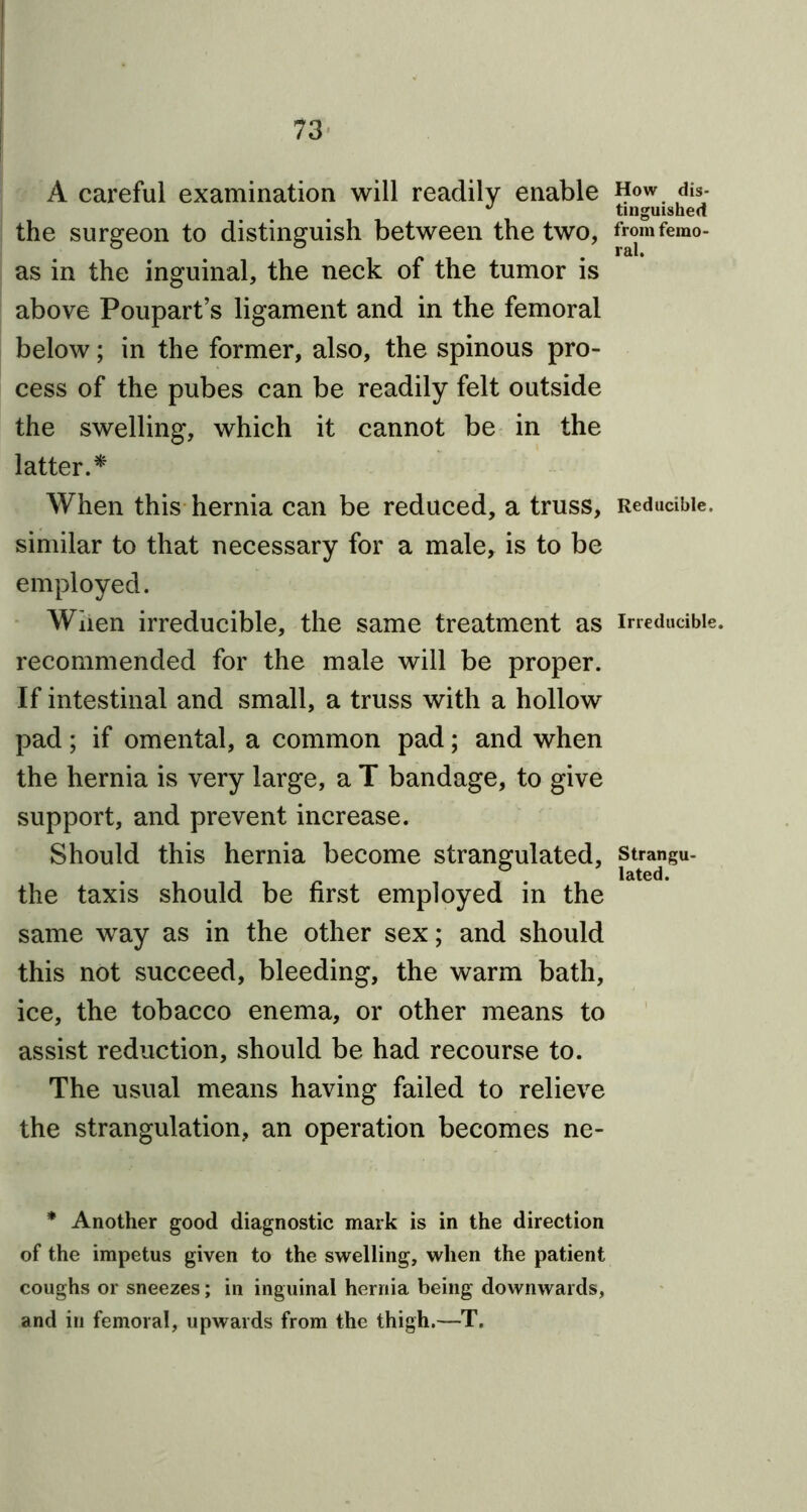 A careful examination will readily enable How dis- 47 tinguished the surgeon to distinguish between the two, fromfemo- as in the inguinal, the neck of the tumor is above Poupart’s ligament and in the femoral below; in the former, also, the spinous pro- cess of the pubes can be readily felt outside the swelling, which it cannot be in the latter.* When this hernia can be reduced, a truss, Reducible, similar to that necessary for a male, is to be employed. When irreducible, the same treatment as irreducible, recommended for the male will be proper. If intestinal and small, a truss with a hollow pad ; if omental, a common pad; and when the hernia is very large, a T bandage, to give support, and prevent increase. Should this hernia become strangulated, strangu- the taxis should be first employed in the same way as in the other sex; and should this not succeed, bleeding, the warm bath, ice, the tobacco enema, or other means to assist reduction, should be had recourse to. The usual means having failed to relieve the strangulation, an operation becomes ne- * Another good diagnostic mark is in the direction of the impetus given to the swelling, when the patient coughs or sneezes; in inguinal hernia being downwards, and in femoral, upwards from the thigh.—T.