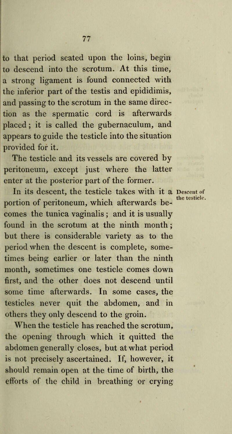 to that period seated upon the loins, begin to descend into the scrotum. At this time, a strong ligament is found connected with the inferior part of the testis and epididimis, and passing to the scrotum in the same direc- tion as the spermatic cord is afterwards placed; it is called the gubernaculum, and appears to guide the testicle into the situation provided for it. The testicle and its vessels are covered by peritoneum, except just where the latter enter at the posterior part of the former. In its descent, the testicle takes with it a portion of peritoneum, which afterwards be- comes the tunica vaginalis ; and it is usually found in the scrotum at the ninth month; but there is considerable variety as to the period when the descent is complete, some- times being earlier or later than the ninth month, sometimes one testicle comes down first, and the other does not descend until some time afterwards. In some cases, the testicles never quit the abdomen, and in others they only descend to the groin. When the testicle has reached the scrotum, the opening through which it quitted the abdomen generally closes, but at what period is not precisely ascertained. If, however, it should remain open at the time of birth, the efforts of the child in breathing or crying Descent of the testicle.