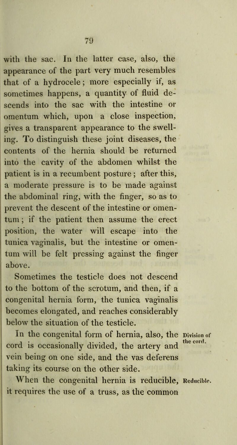 with the sac. In the latter case, also, the appearance of the part very much resembles that of a hydrocele; more especially if, as sometimes happens, a quantity of fluid de- scends into the sac with the intestine or omentum which, upon a close inspection, gives a transparent appearance to the swell- ing. To distinguish these joint diseases, the contents of the hernia should be returned into the cavity of the abdomen whilst the patient is in a recumbent posture ; after this, a moderate pressure is to be made against the abdominal ring, with the finger, so as to prevent the descent of the intestine or omen- tum ; if the patient then assume the erect position, the water will escape into the | tunica vaginalis, but the intestine or omen- tum will be felt pressing against the finger j above. Sometimes the testicle does not descend to the bottom of the scrotum, and then, if a congenital hernia form, the tunica vaginalis becomes elongated, and reaches considerably below the situation of the testicle. In the congenital form of hernia, also, the cord is occasionally divided, the artery and ! vein being on one side, and the vas deferens taking its course on the other side. When the congenital hernia is reducible, it requires the use of a truss, as the common Division of the cord. Reducible.