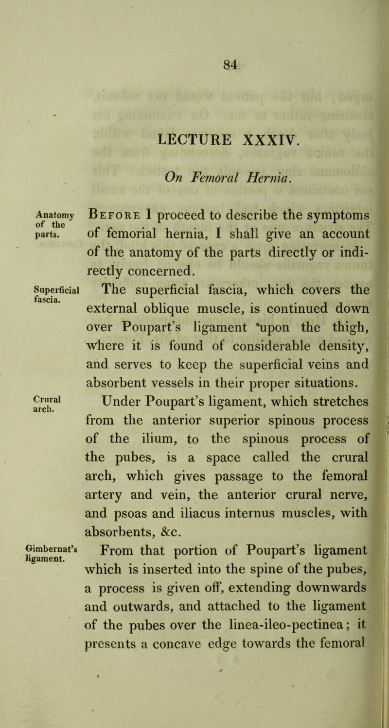 Anatomy of the parts. Superficial fascia. Crural arch. Gimbernat’s ligament. LECTURE XXXIV. On Femoral Hernia. Before I proceed to describe the symptoms of femorial hernia, I shall give an account of the anatomy of the parts directly or indi- rectly concerned. The superficial fascia, which covers the external oblique muscle, is continued down over Poupart’s ligament *upon the thigh, where it is found of considerable density, and serves to keep the superficial veins and absorbent vessels in their proper situations. Under Poupart’s ligament, which stretches from the anterior superior spinous process of the ilium, to the spinous process of the pubes, is a space called the crural arch, which gives passage to the femoral artery and vein, the anterior crural nerve, and psoas and iliacus internus muscles, with absorbents, &c. From that portion of Poupart’s ligament which is inserted into the spine of the pubes, a process is given off, extending downwards and outwards, and attached to the ligament of the pubes over the linea-ileo-pectinea; it presents a concave edge towards the femoral .