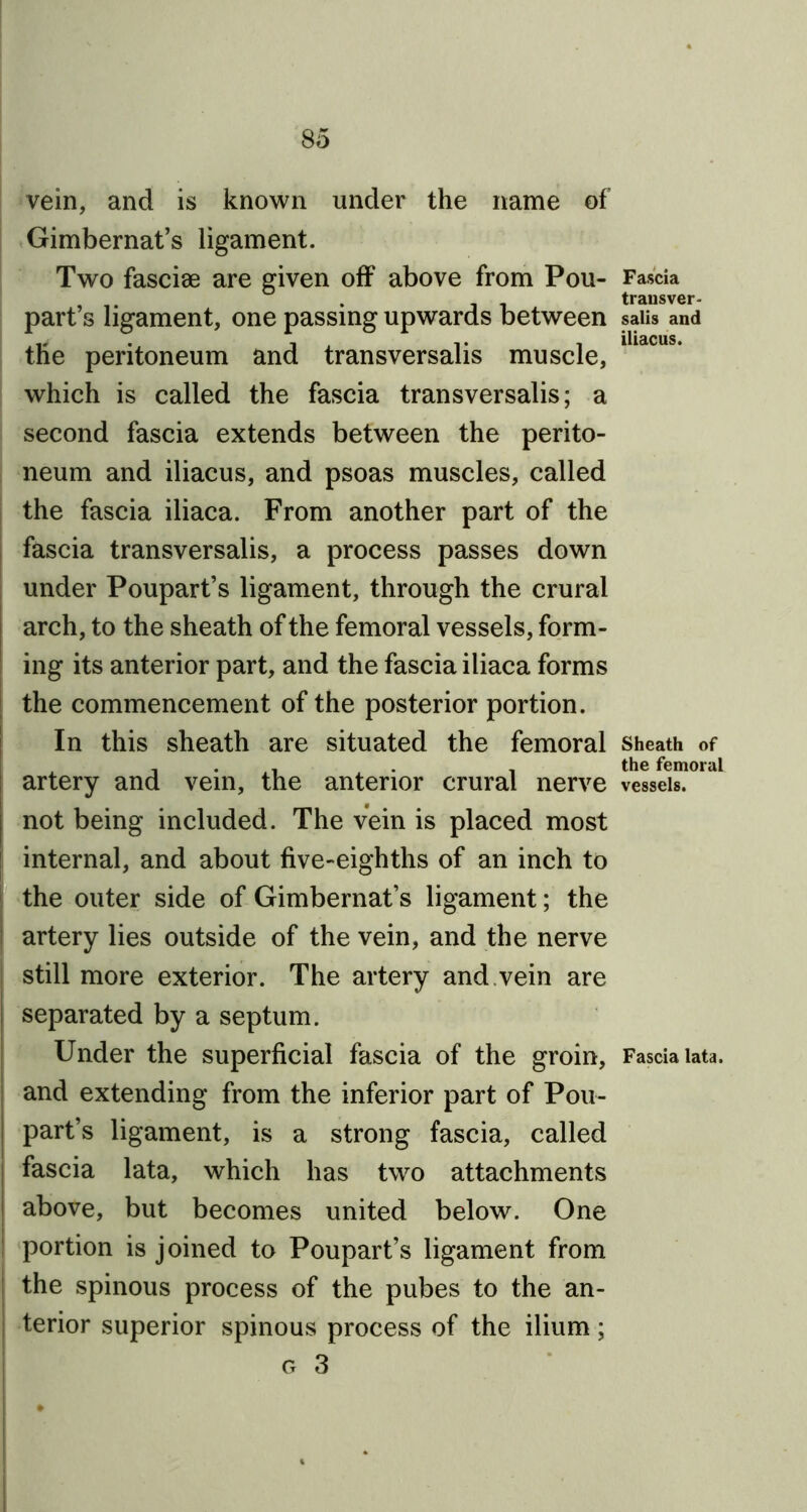 vein, and is known under the name of Gimbernat’s ligament. Two fasciae are given off' above from Pou- part’s ligament, one passing upwards between the peritoneum and transversalis muscle, which is called the fascia transversalis; a second fascia extends between the perito- neum and iliacus, and psoas muscles, called the fascia iliaca. From another part of the fascia transversalis, a process passes down under Poupart’s ligament, through the crural arch, to the sheath of the femoral vessels, form- ing its anterior part, and the fascia iliaca forms the commencement of the posterior portion. In this sheath are situated the femoral artery and vein, the anterior crural nerve not being included. The vein is placed most internal, and about five-eighths of an inch to the outer side of Gimbernat’s ligament; the artery lies outside of the vein, and the nerve still more exterior. The artery and vein are separated by a septum. Under the superficial fascia of the groin, and extending from the inferior part of Pou- part’s ligament, is a strong fascia, called fascia lata, which has two attachments above, but becomes united below. One portion is joined to Poupart’s ligament from the spinous process of the pubes to the an- terior superior spinous process of the ilium; g 3 Fascia trausver- salis and iliacus. Sheath of the femoral vessels. Fascia lata.