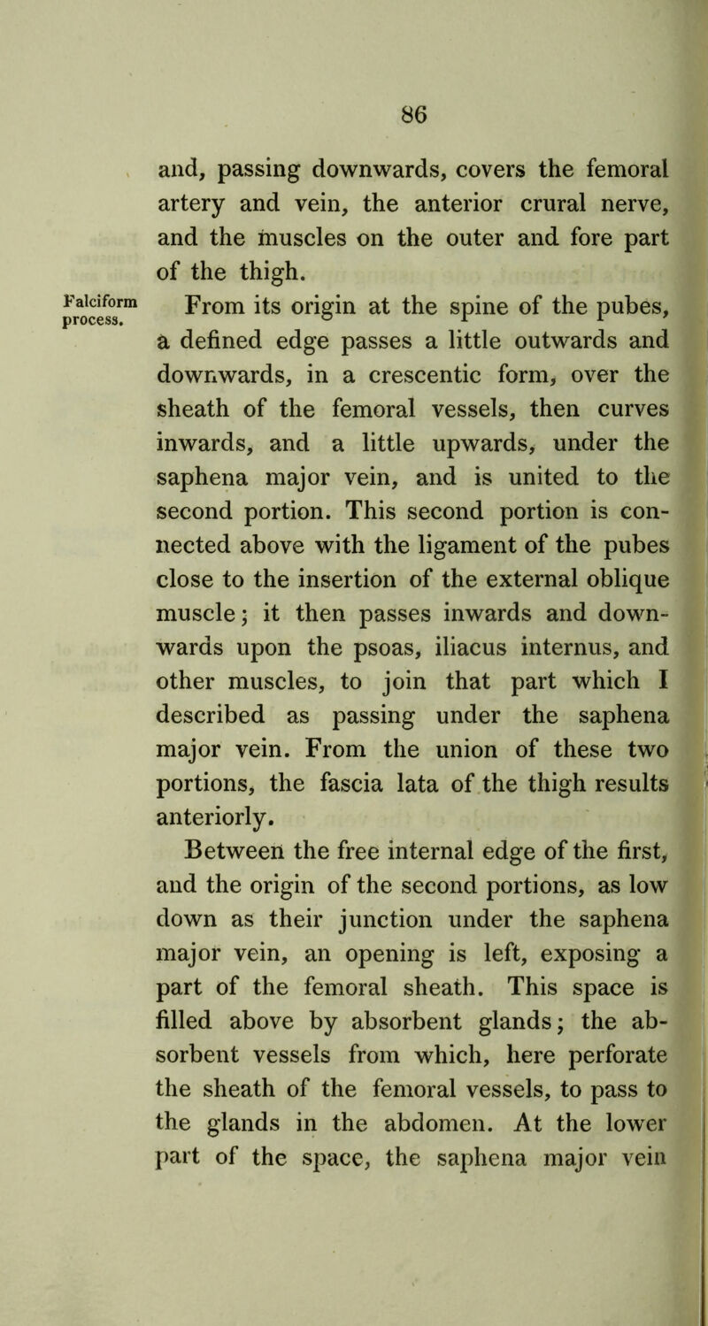 Falciform process. and, passing downwards, covers the femoral artery and vein, the anterior crural nerve, and the muscles on the outer and fore part of the thigh. From its origin at the spine of the pubes, a defined edge passes a little outwards and downwards, in a crescentic form, over the sheath of the femoral vessels, then curves inwards, and a little upwards, under the saphena major vein, and is united to the second portion. This second portion is con- nected above with the ligament of the pubes close to the insertion of the external oblique muscle; it then passes inwards and down- wards upon the psoas, iliacus internus, and other muscles, to join that part which I described as passing under the saphena major vein. From the union of these two portions, the fascia lata of the thigh results anteriorly. Between the free internal edge of the first, and the origin of the second portions, as low down as their junction under the saphena major vein, an opening is left, exposing a part of the femoral sheath. This space is filled above by absorbent glands; the ab- sorbent vessels from which, here perforate the sheath of the femoral vessels, to pass to the glands in the abdomen. At the lower part of the space, the saphena major vein