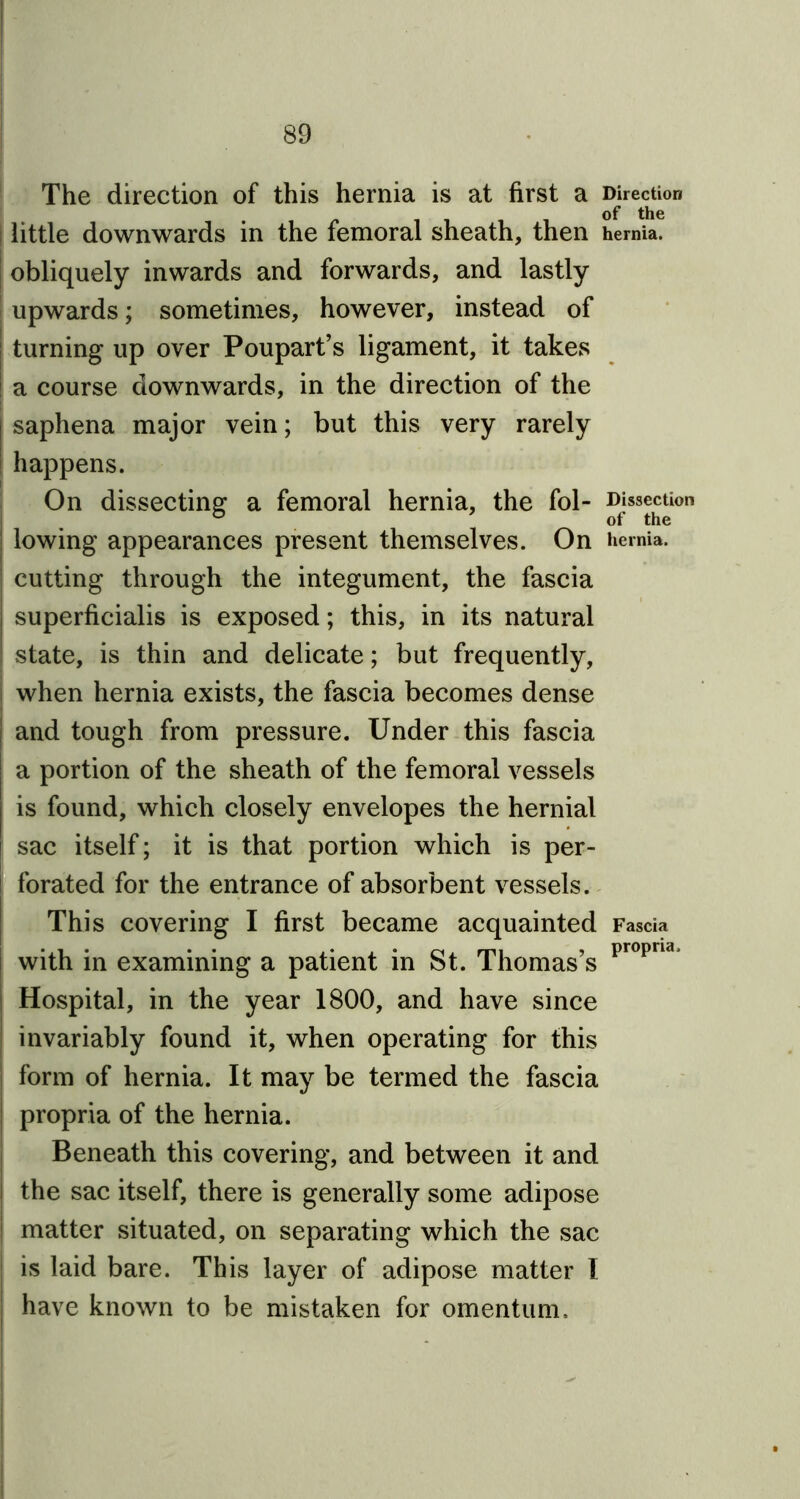 The direction of this hernia is at first a Direction | little downwards in the femoral sheath, then hernia, obliquely inwards and forwards, and lastly upwards; sometimes, however, instead of turning up over Poupart’s ligament, it takes a course downwards, in the direction of the | saphena major vein; but this very rarely happens. On dissecting a femoral hernia, the fol- ®i*s^on ! lowing appearances present themselves. On hernia. cutting through the integument, the fascia j superficialis is exposed; this, in its natural | state, is thin and delicate; but frequently, when hernia exists, the fascia becomes dense | and tough from pressure. Under this fascia | a portion of the sheath of the femoral vessels is found, which closely envelopes the hernial ! sac itself; it is that portion which is per- l forated for the entrance of absorbent vessels. This covering I first became acquainted Fascia with in examining a patient in St. Thomas’s propna Hospital, in the year 1800, and have since invariably found it, when operating for this form of hernia. It may be termed the fascia propria of the hernia. Beneath this covering, and between it and the sac itself, there is generally some adipose matter situated, on separating which the sac is laid bare. This layer of adipose matter l have known to be mistaken for omentum.