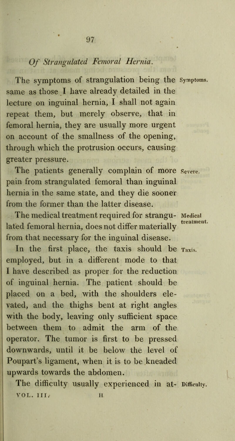 Of Strangulated Femoral Hernia. The symptoms of strangulation being the Symptoms, same as those I have already detailed in the lecture on inguinal hernia, I shall not again repeat them, but merely observe, that in femoral hernia, they are usually more urgent on account of the smallness of the opening, through which the protrusion occurs, causing greater pressure. The patients generally complain of more Severe, pain from strangulated femoral than inguinal hernia in the same state, and they die sooner from the former than the latter disease. The medical treatment required for strangu- Medical lated femoral hernia, does not differ materially from that necessary for the inguinal disease. In the first place, the taxis should be Taxis, employed, but in a different mode to that l I have described as proper for the reduction of inguinal hernia. The patient should be placed on a bed, with the shoulders ele- vated, and the thighs bent at right angles with the body, leaving only sufficient space between them to admit the arm of the operator. The tumor is first to be pressed downwards, until it be below the level of Poupart’s ligament, when it is to be kneaded upwards towards the abdomen. The difficulty usually experienced in at- Difficulty. VOL. Ill/ n