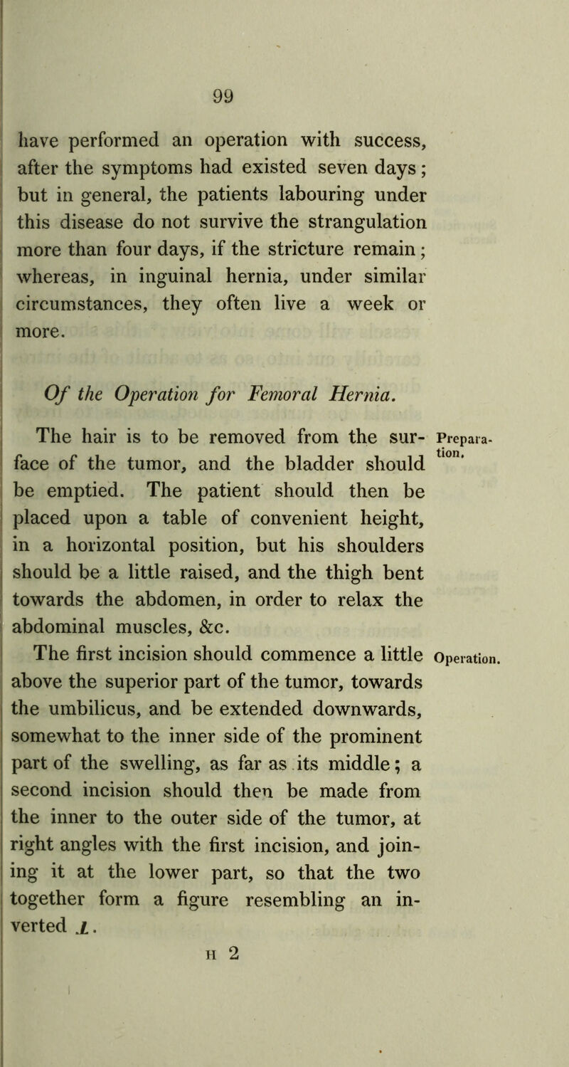 have performed an operation with success, after the symptoms had existed seven days; but in general, the patients labouring under this disease do not survive the strangulation more than four days, if the stricture remain; whereas, in inguinal hernia, under similar circumstances, they often live a week or more. Of the Operation for Femoral Hernia. The hair is to be removed from the sur- Prepara- face of the tumor, and the bladder should be emptied. The patient should then be placed upon a table of convenient height, in a horizontal position, but his shoulders should be a little raised, and the thigh bent towards the abdomen, in order to relax the abdominal muscles, &c. The first incision should commence a little Operation, above the superior part of the tumor, towards the umbilicus, and be extended downwards, somewhat to the inner side of the prominent part of the swelling, as far as its middle; a second incision should then be made from the inner to the outer side of the tumor, at right angles with the first incision, and join- ing it at the lower part, so that the two together form a figure resembling an in- verted i. h 2 i