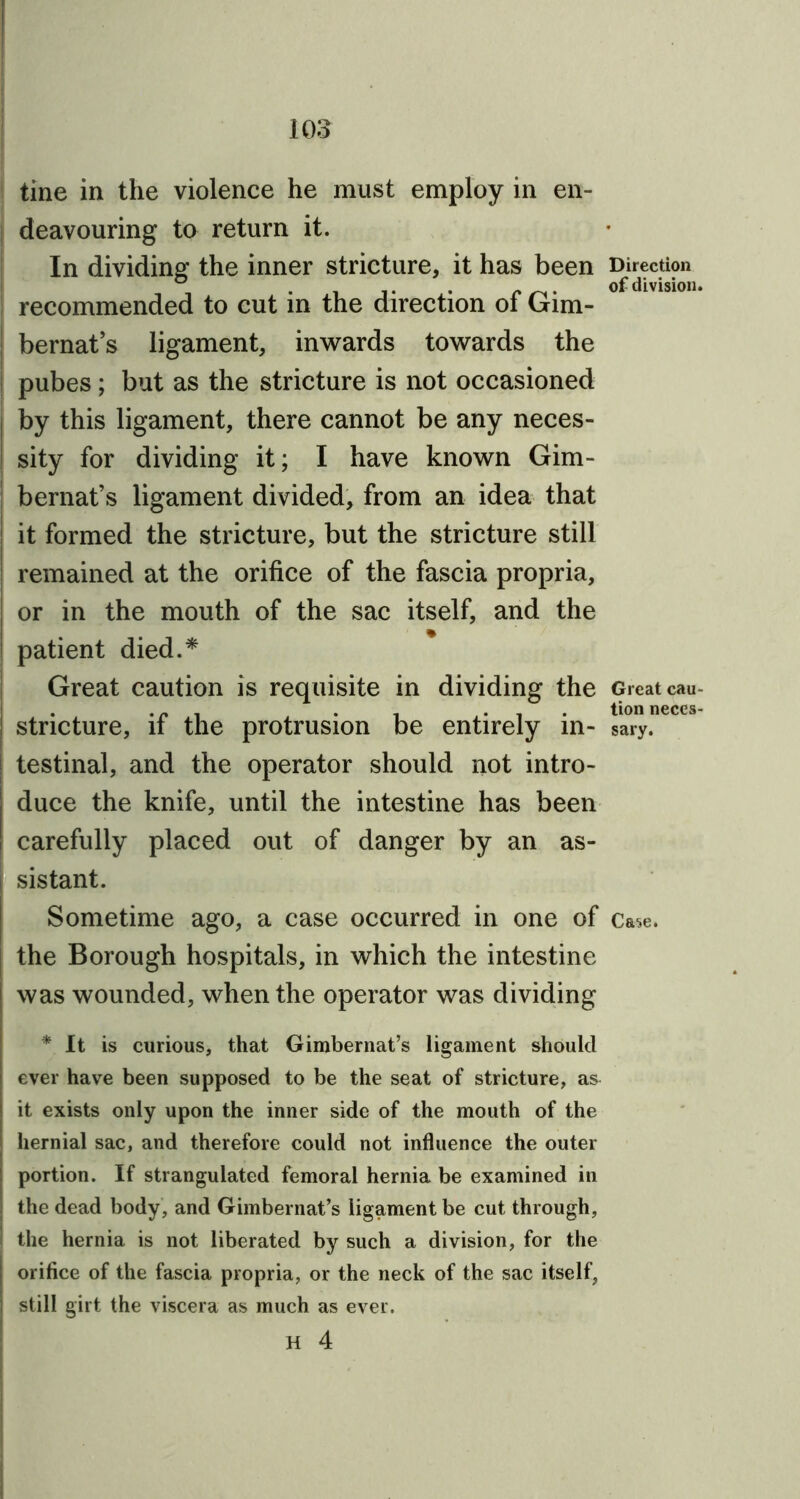 tine in the violence he must employ in en- deavouring to return it. In dividing the inner stricture, it has been Direction -it • • °f division. recommended to cut in the direction ol Gim- bernat’s ligament, inwards towards the pubes; but as the stricture is not occasioned by this ligament, there cannot be any neces- sity for dividing it; I have known Gim- bernat’s ligament divided, from an idea that it formed the stricture, but the stricture still remained at the orifice of the fascia propria, or in the mouth of the sac itself, and the patient died.* Great caution is requisite in dividing the Great cau- . . „ . , ... tion neces- | stricture, it the protrusion be entirely in- sary. ! testinal, and the operator should not intro- duce the knife, until the intestine has been carefully placed out of danger by an as- i sistant. Sometime ago, a case occurred in one of Ca^e. the Borough hospitals, in which the intestine j was wounded, when the operator was dividing * It is curious, that Gimbernat’s ligament should ever have been supposed to be the seat of stricture, as it exists only upon the inner side of the mouth of the hernial sac, and therefore could not influence the outer portion. If strangulated femoral hernia be examined in the dead body, and Gimbernat’s ligament be cut through, the hernia is not liberated by such a division, for the i orifice of the fascia propria, or the neck of the sac itself, | still girt the viscera as much as ever. H 4