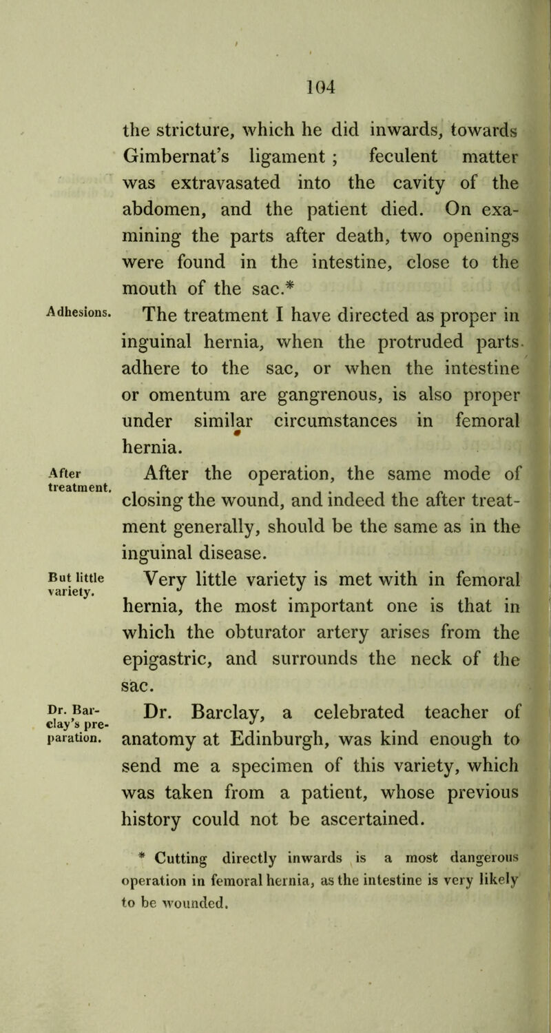 Adhesions. After treatment. But little variety. Dr. Bar- clay’s pre- paration. the stricture, which he did inwards, towards Gimbernat’s ligament ; feculent matter was extravasated into the cavity of the abdomen, and the patient died. On exa- mining the parts after death, two openings were found in the intestine, close to the mouth of the sac.* The treatment I have directed as proper in inguinal hernia, when the protruded parts, adhere to the sac, or when the intestine or omentum are gangrenous, is also proper under similar circumstances in femoral hernia. After the operation, the same mode of closing the wound, and indeed the after treat- ment generally, should be the same as in the inguinal disease. Very little variety is met with in femoral hernia, the most important one is that in which the obturator artery arises from the epigastric, and surrounds the neck of the sac. Dr. Barclay, a celebrated teacher of anatomy at Edinburgh, was kind enough to send me a specimen of this variety, which was taken from a patient, whose previous history could not be ascertained. * Cutting directly inwards is a most dangerous operation in femoral hernia, as the intestine is very likely to be wounded.